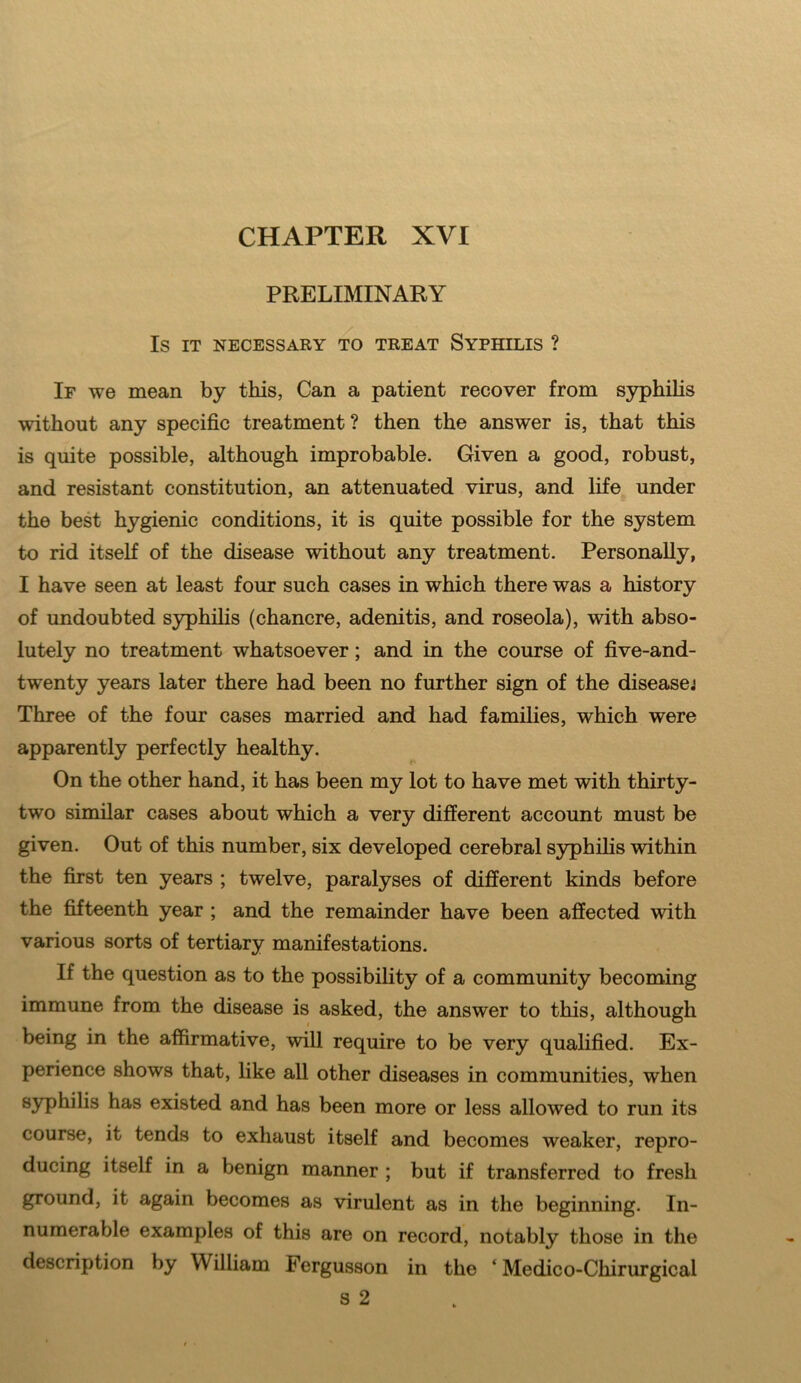 PRELIMINARY IS IT NECESSARY TO TREAT SYPHILIS ? If we mean by this, Can a patient recover from syphilis without any specific treatment ? then the answer is, that this is quite possible, although improbable. Given a good, robust, and resistant constitution, an attenuated virus, and life under the best hygienic conditions, it is quite possible for the system to rid itself of the disease without any treatment. Personally, I have seen at least four such cases in which there was a history of undoubted syphilis (chancre, adenitis, and roseola), with abso- lutely no treatment whatsoever; and in the course of five-and- twenty years later there had been no further sign of the disease; Three of the four cases married and had families, which were apparently perfectly healthy. On the other hand, it has been my lot to have met with thirty- two similar cases about which a very different account must be given. Out of this number, six developed cerebral syphilis within the first ten years ; twelve, paralyses of different kinds before the fifteenth year ; and the remainder have been affected with various sorts of tertiary manifestations. If the question as to the possibility of a community becoming immune from the disease is asked, the answer to this, although being in the affirmative, will require to be very qualified. Ex- perience shows that, like all other diseases in communities, when syphilis has existed and has been more or less allowed to run its course, it tends to exhaust itself and becomes weaker, repro- ducing itself in a benign manner ; but if transferred to fresh ground, it again becomes as virulent as in the beginning. In- numerable examples of this are on record, notably those in the description by William Fergusson in the ‘ Medico-Cliirurgical s 2