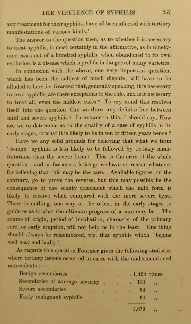 any treatment for their syphilis, have all been affected with tertiary manifestations of various kinds.’ The answer to the question then, as to whether it is necessary to treat syphilis, is most certainly in the affirmative, as in ninety- nine cases out of a hundred syphilis, when abandoned to its own evolution, is a disease which is prolific in dangers of many varieties. In connexion with the above, one very important question, which has been the subject of much dispute, will have to be alluded to here,i.e. Granted that, generally speaking, it is necessary to treat syphilis, are there exceptions to the rule, and is it necessary to treat all, even the mildest cases ? To my mind this resolves itself into the question, Can we draw any definite line between mild and severe syphilis ? In answer to this, I should say, How are we to determine as to the quality of a case of syphilis in its early stages, or what it is likely to be in ten or fifteen years hence ? Have we any solid grounds for believing that what we term ‘ benign ’ syphilis is less likely to be followed by tertiary mani- festations than the severe form ? This is the crux of the whole question ; and as far as statistics go we have no reason whatever for believing that this may be the case. Available figures, on the contrary, go to prove the reverse, but this may possibly be the consequence of the scanty treatment which the mild form is likely to receive when compared with the more severe type. There is nothing, one way or the other, in the early stages to guide us as to what the ultimate progress of a case may be. The source of origin, period of incubation, character of the primary sore, or early eruption, will not help us in the least. One thing should always be remembered, viz. that syphilis which ‘ begins well may end badly As regards this question Fournier gives the following statistics where tertiary lesions occurred in cases with the undermentioned antecedents :— Benign secondaries 1,424 times Secondaries of average severity . . .131 ,, Severe secondaries 54 ,, Early malignant syphilis . . . 64 „ >» 1,673