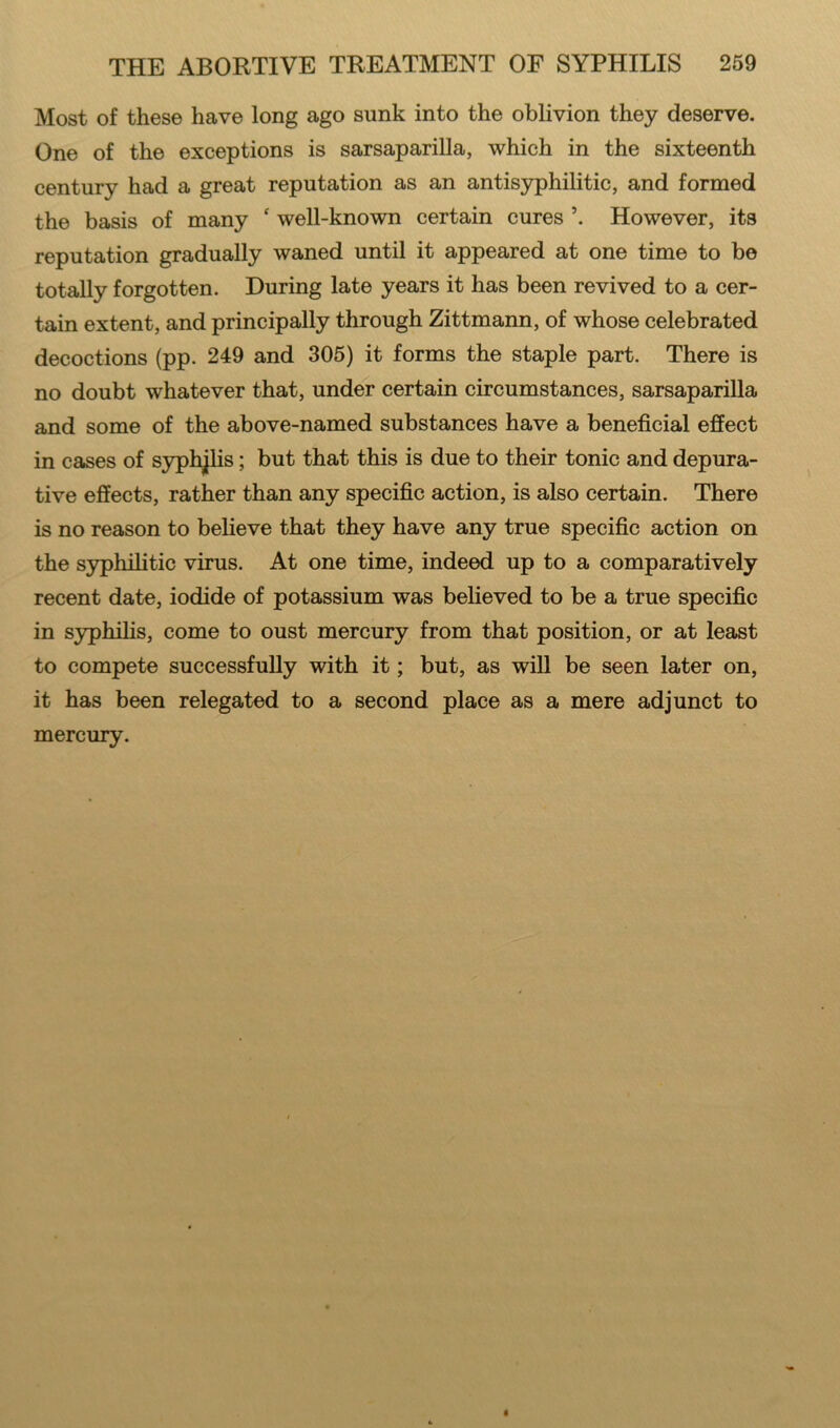 Most of these have long ago sunk into the oblivion they deserve. One of the exceptions is sarsaparilla, which in the sixteenth century had a great reputation as an antisyphilitic, and formed the basis of many f well-known certain cures \ However, its reputation gradually waned until it appeared at one time to be totally forgotten. During late years it has been revived to a cer- tain extent, and principally through Zittmann, of whose celebrated decoctions (pp. 249 and 305) it forms the staple part. There is no doubt whatever that, under certain circumstances, sarsaparilla and some of the above-named substances have a beneficial effect in cases of syphjlis; but that this is due to their tonic and depura- tive effects, rather than any specific action, is also certain. There is no reason to believe that they have any true specific action on the syphilitic virus. At one time, indeed up to a comparatively recent date, iodide of potassium was believed to be a true specific in syphilis, come to oust mercury from that position, or at least to compete successfully with it; but, as will be seen later on, it has been relegated to a second place as a mere adjunct to mercury.