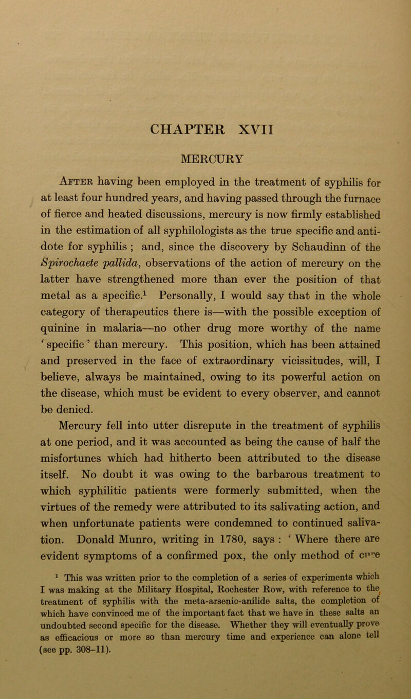 MERCURY After having been employed in the treatment of syphilis for at least four hundred years, and having passed through the furnace of fierce and heated discussions, mercury is now firmly established in the estimation of all syphilologists as the true specific and anti- dote for syphilis ; and, since the discovery by Schaudinn of the Spirochaete pallida, observations of the action of mercury on the latter have strengthened more than ever the position of that metal as a specific.1 Personally, I would say that in the whole category of therapeutics there is—with the possible exception of quinine in malaria—no other drug more worthy of the name * specific ’ than mercury. This position, which has been attained and preserved in the face of extraordinary vicissitudes, will, I believe, always be maintained, owing to its powerful action on the disease, which must be evident to every observer, and cannot be denied. Mercury fell into utter disrepute in the treatment of syphilis at one period, and it was accounted as being the cause of half the misfortunes which had hitherto been attributed to the disease itself. No doubt it was owing to the barbarous treatment to which syphilitic patients were formerly submitted, when the virtues of the remedy were attributed to its salivating action, and when unfortunate patients were condemned to continued saliva- tion. Donald Munro, writing in 1780, says : c Where there are evident symptoms of a confirmed pox, the only method of ciiT,e 1 This was written prior to the completion of a series of experiments which I was making at the Military Hospital, Rochester Row, with reference to the treatment of syphilis with the meta-arsenic-anilide salts, the completion of which have convinced me of the important fact that we have in these salts an undoubted second specific for the disease. Whether they will eventually prove as efficacious or more so than mercury time and experience can alone tell (see pp. 308-11).