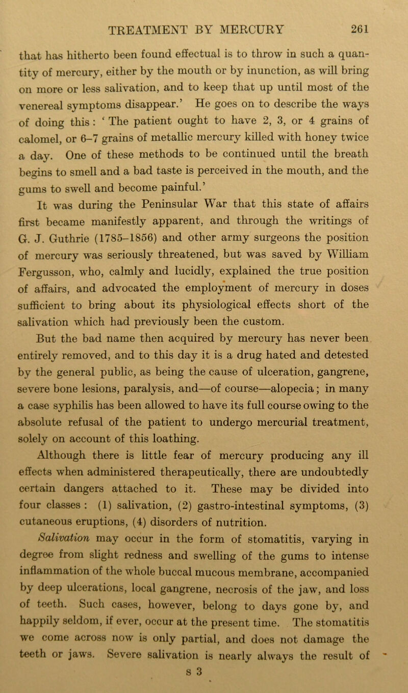 that has hitherto been found effectual is to throw in such a quan- tity of mercury, either by the mouth or by inunction, as will bring on more or less salivation, and to keep that up until most of the venereal symptoms disappear.’ He goes on to describe the ways of doing this : ‘ The patient ought to have 2, 3, or 4 grains of calomel, or 6-7 grains of metallic mercury killed with honey twice a day. One of these methods to be continued until the breath begins to smell and a bad taste is perceived in the mouth, and the gums to swell and become painful.’ It was during the Peninsular War that this state of affairs first became manifestly apparent, and through the writings of G. J. Guthrie (1785-1856) and other army surgeons the position of mercury was seriously threatened, but was saved by William Fergusson, who, calmly and lucidly, explained the true position of affairs, and advocated the employment of mercury in doses sufficient to bring about its physiological effects short of the salivation which had previously been the custom. But the bad name then acquired by mercury has never been entirely removed, and to this day it is a drug hated and detested by the general public, as being the cause of ulceration, gangrene, severe bone lesions, paralysis, and—of course—alopecia; in many a case syphilis has been allowed to have its full course owing to the absolute refusal of the patient to undergo mercurial treatment, solely on account of this loathing. Although there is little fear of mercury producing any ill effects when administered therapeutically, there are undoubtedly certain dangers attached to it. These may be divided into four classes : (1) salivation, (2) gastro-intestinal symptoms, (3) cutaneous eruptions, (4) disorders of nutrition. Salivation may occur in the form of stomatitis, varying in degree from slight redness and swelling of the gums to intense inflammation of the whole buccal mucous membrane, accompanied by deep ulcerations, local gangrene, necrosis of the jaw, and loss of teeth. Such cases, however, belong to days gone by, and happily seldom, if ever, occur at the present time. The stomatitis we come across now is only partial, and does not damage the teeth or jaws. Severe salivation is nearly always the result of s 3