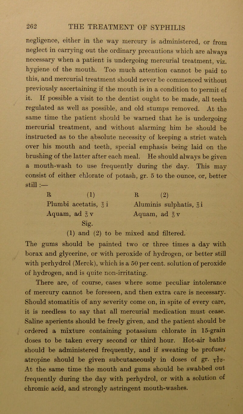 negligence, either in the way mercury is administered, or from neglect in carrying out the ordinary precautions which are always necessary when a patient is undergoing mercurial treatment, viz. hygiene of the mouth. Too much attention cannot be paid to this, and mercurial treatment should never be commenced without previously ascertaining if the mouth is in a condition to permit of it. If possible a visit to the dentist ought to be made, all teeth regulated as well as possible, and old stumps removed. At the same time the patient should be warned that he is undergoing mercurial treatment, and without alarming him he should be instructed as to the absolute necessity of keeping a strict watch over his mouth and teeth, special emphasis being laid on the brushing of the latter after each meal. He should always be given a mouth-wash to use frequently during the day. This may consist of either chlorate of potash, gr. 5 to the ounce, or, better still :— R (1) R (2) Plumbi acetatis, 5 i Aluminis sulphatis, 5 i Aquam, ad 5 v Aquam, ad 5 v Sig. (1) and (2) to be mixed and filtered. The gums should be painted two or three times a day with borax and glycerine, or with peroxide of hydrogen, or better still with perhydrol (Merck), which is a 50 per cent, solution of peroxide of hydrogen, and is quite non-irritating. There are, of course, cases where some peculiar intolerance of mercury cannot be foreseen, and then extra care is necessary. Should stomatitis of any severity come on, in spite of every care, it is needless to say that all mercurial medication must cease. Saline aperients should be freely given, and the patient should be ordered a mixture containing potassium chlorate in 15-grain doses to be taken every second or third hour. Hot-air baths should be administered frequently, and if sweating be profuse; atropine should be given subcutaneously in doses of gr. yfftr* At the same time the mouth and gums should be swabbed out frequently during the day with perhydrol, or with a solution of chromic acid, and strongly astringent mouth-washes.