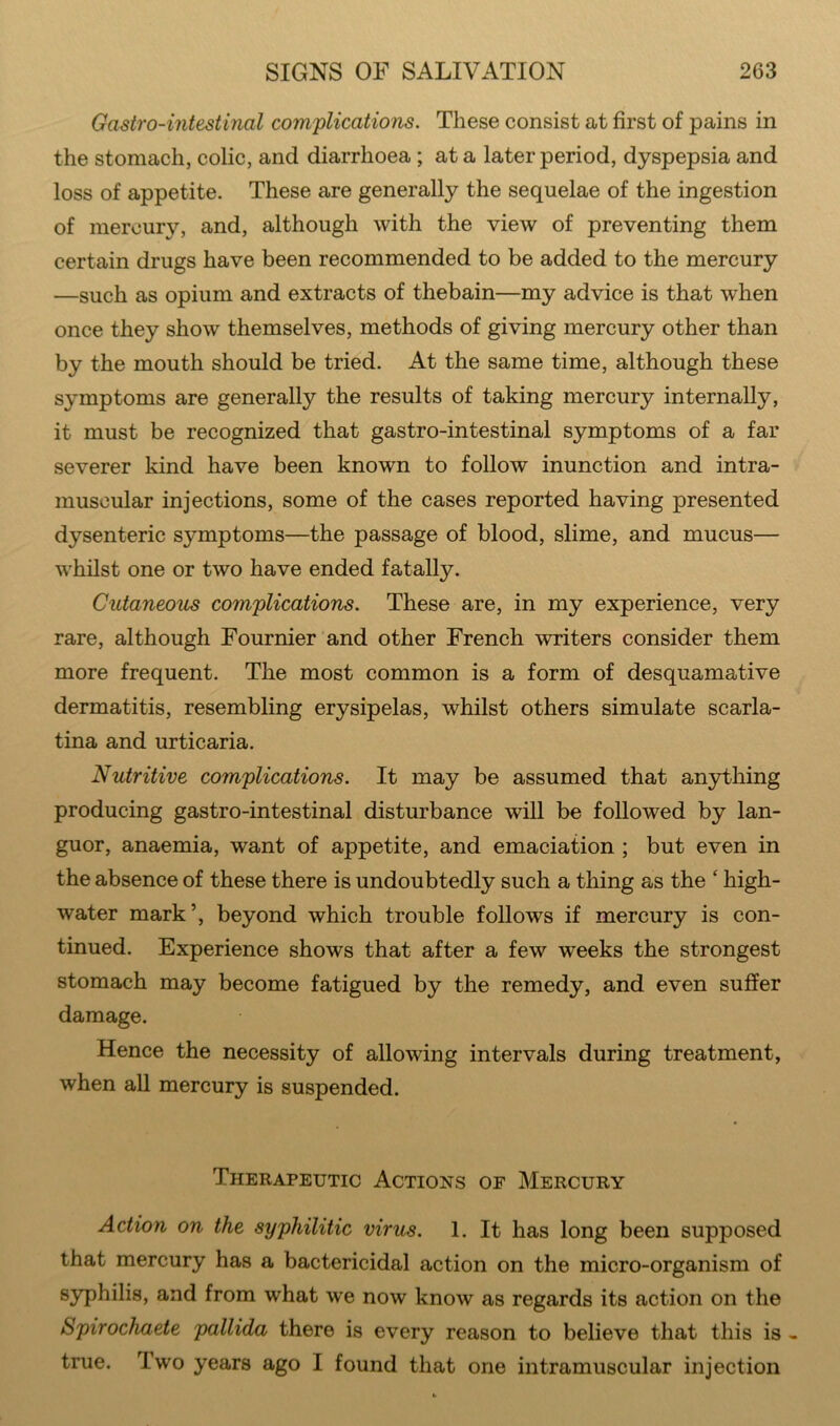 Gastro-intestinal complications. These consist at first of pains in the stomach, colic, and diarrhoea ; at a later period, dyspepsia and loss of appetite. These are generally the sequelae of the ingestion of mercury, and, although with the view of preventing them certain drugs have been recommended to be added to the mercury —such as opium and extracts of thebain—my advice is that when once they show themselves, methods of giving mercury other than by the mouth should be tried. At the same time, although these symptoms are generally the results of taking mercury internally, it must be recognized that gastro-intestinal symptoms of a far severer kind have been known to follow inunction and intra- muscular injections, some of the cases reported having presented dysenteric symptoms—the passage of blood, slime, and mucus— whilst one or two have ended fatally. Cutaneous complications. These are, in my experience, very rare, although Fournier and other French writers consider them more frequent. The most common is a form of desquamative dermatitis, resembling erysipelas, whilst others simulate scarla- tina and urticaria. Nutritive complications. It may be assumed that anything producing gastro-intestinal disturbance will be followed by lan- guor, anaemia, want of appetite, and emaciation ; but even in the absence of these there is undoubtedly such a thing as the ‘ high- water mark’, beyond which trouble follows if mercury is con- tinued. Experience shows that after a few weeks the strongest stomach may become fatigued by the remedy, and even suffer damage. Hence the necessity of allowing intervals during treatment, when all mercury is suspended. Therapeutic Actions of Mercury Action on the syphilitic virus. 1. It has long been supposed that mercury has a bactericidal action on the micro-organism of syphilis, and from what we now know as regards its action on the Spirochaete pallida there is every reason to believe that this is - true. Iwo years ago I found that one intramuscular injection