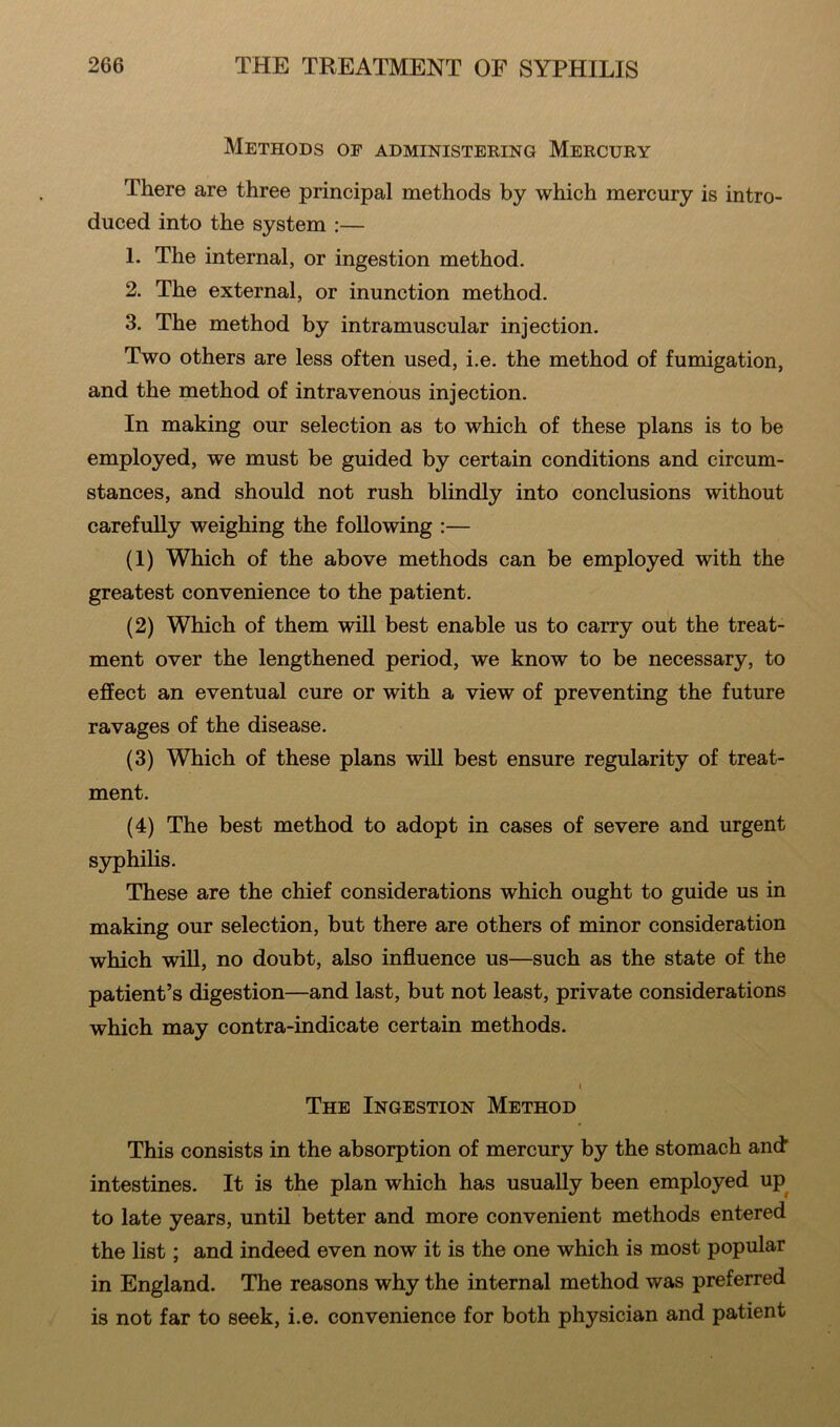 Methods of administering Mercury There are three principal methods by which mercury is intro- duced into the system :— 1- The internal, or ingestion method. 2. The external, or inunction method. 3. The method by intramuscular injection. Two others are less often used, i.e. the method of fumigation, and the method of intravenous injection. In making our selection as to which of these plans is to be employed, we must be guided by certain conditions and circum- stances, and should not rush blindly into conclusions without carefully weighing the following :— (1) Which of the above methods can be employed with the greatest convenience to the patient. (2) Which of them will best enable us to carry out the treat- ment over the lengthened period, we know to be necessary, to effect an eventual cure or with a view of preventing the future ravages of the disease. (3) Which of these plans will best ensure regularity of treat- ment. (4) The best method to adopt in cases of severe and urgent syphilis. These are the chief considerations which ought to guide us in making our selection, but there are others of minor consideration which will, no doubt, also influence us—such as the state of the patient’s digestion—and last, but not least, private considerations which may contra-indicate certain methods. i The Ingestion Method This consists in the absorption of mercury by the stomach and intestines. It is the plan which has usually been employed up to late years, until better and more convenient methods entered the list; and indeed even now it is the one which is most popular in England. The reasons why the internal method was preferred is not far to seek, i.e. convenience for both physician and patient