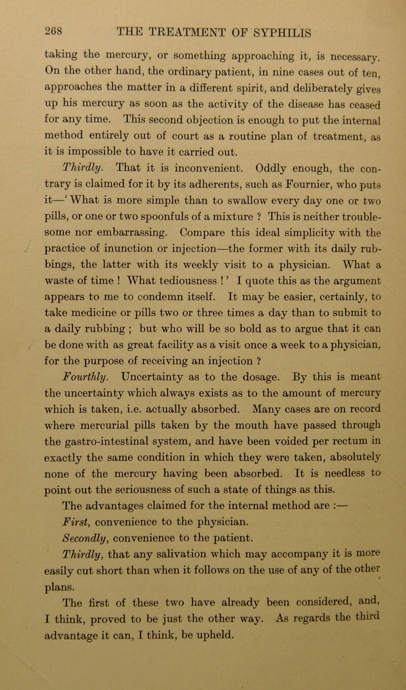 taking the mercury, or something approaching it, is necessary. On the other hand, the ordinary patient, in nine cases out of ten, approaches the matter in a different spirit, and deliberately gives up his mercury as soon as the activity of the disease has ceased for any time. This second objection is enough to put the internal method entirely out of court as a routine plan of treatment, as it is impossible to have it carried out. Thirdly. That it is inconvenient. Oddly enough, the con- trary is claimed for it by its adherents, such as Fournier, who puts it—‘ What is more simple than to swallow every day one or two pills, or one or two spoonfuls of a mixture ? This is neither trouble- some nor embarrassing. Compare this ideal simplicity with the practice of inunction or injection—the former with its daily rub- bings, the latter with its weekly visit to a physician. What a waste of time ! What tediousness ! ’ I quote this as the argument appears to me to condemn itself. It may be easier, certainly, to take medicine or pills two or three times a day than to submit to a daily rubbing ; but who will be so bold as to argue that it can be done with as great facility as a visit once a week to a physician, for the purpose of receiving an injection ? Fourthly. Uncertainty as to the dosage. By this is meant the uncertainty which always exists as to the amount of mercury which is taken, i.e. actually absorbed. Many cases are on record where mercurial pills taken by the mouth have passed through the gastro-intestinal system, and have been voided per rectum in exactly the same condition in which they were taken, absolutely none of the mercury having been absorbed. It is needless to point out the seriousness of such a state of things as this. The advantages claimed for the internal method are :— First, convenience to the physician. Secondly, convenience to the patient. Thirdly, that any salivation which may accompany it is more easily cut short than when it follows on the use of any of the other plans. The first of these two have already been considered, and, I think, proved to be just the other way. As regards the third advantage it can, I think, be upheld.