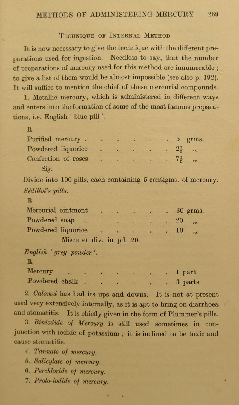 Technique of Internal Method It is now necessary to give the technique with the different pre- parations used for ingestion. Needless to say, that the number of preparations of mercury used for this method are innumerable ; to give a list of them would be almost impossible (see also p. 192). It will suffice to mention the chief of these mercurial compounds. 1. Metallic mercury, which is administered in different ways and enters into the formation of some of the most famous prepara- tions, i.e. English ‘ blue pill \ R Purified mercury . Powdered liquorice Confection of roses Sig. 5 24 7* grms. s» Divide into 100 pills, each containing 5 centigms. of mercury. Sddillofs 'pills. R Mercurial ointment 30 grms. Powdered soap . . . . . 20 „ Powdered liquorice 10 „ Misce et div. in pil. 20. English ‘ grey powder \ R Mercury 1 part Powdered chalk 3 parts 2. Calomel has had its ups and downs. It is not at present used very extensively internally, as it is apt to bring on diarrhoea and stomatitis. It is chiefly given in the form of Plummer’s pills. 3. Biniodide of Mercury is still used sometimes in con- junction with iodide of potassium ; it is inclined to be toxic and cause stomatitis. 4. Tannate of mercury. 5. Salicylate of mercury. 6. Perchloride of mercury. 7. Proto-iodide of mercury.