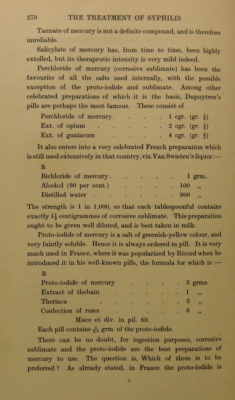 Tannate of mercury is not a definite compound, and is therefore unreliable. Salicylate of mercury has, from time to time, been highly extolled, but its therapeutic intensity is very mild indeed. Perchloride of mercury (corrosive sublimate) has been the favourite of all the salts used internally, with the possible exception of the proto-iodide and sublimate. Among other celebrated preparations of which it is the basis, Dupuytren’s pills are perhaps the most famous. These consist of Perchloride of mercury. . . .1 cgr. (gr. ^) Ext. of opium 2 cgr. (gr. Ext. of guaiacum .... 4 cgr. (gr. f) It also enters into a very celebrated French preparation which \ is still used extensively in that country,viz.Van Swieten’s liquor:— R Bichloride of mercury. Alcohol (90 per cent.) Distilled water . 1 grm. 100 „ 900 „ The strength is 1 in 1,000, so that each tablespoonful contains exactly 1| centigrammes of corrosive sublimate. This preparation ought to be given well diluted, and is best taken in milk. Proto-iodide of mercury is a salt of greenish-yellow colour, and very faintly soluble. Hence it is always ordered in pill. It is very much used in France, where it was popularized by Ricord when he introduced it in his well-known pills, the formula for which is :— R 3 grms. 1 3 6 55 55 Proto-iodide of mercury Extract of thebain Theriaca Confection of roses Misce et div. in pil. 60. Each pill contains grm. of the proto-iodide. I There can be no doubt, for ingestion purposes, corrosive sublimate and the proto-iodide are the best preparations of mercury to use. The question is, Which of them is to be preferred ? As already stated, in France the proto-iodide is