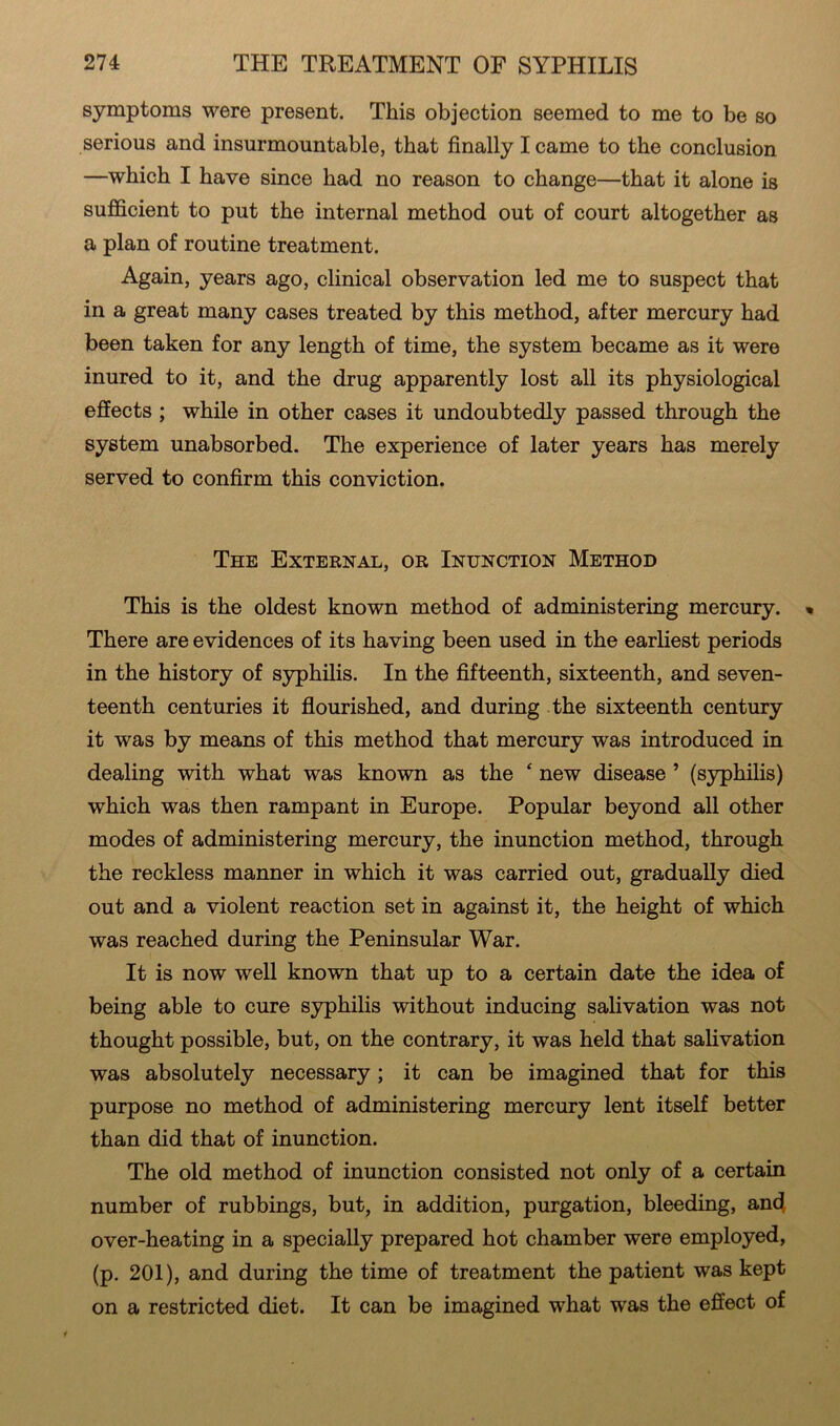 symptoms were present. This objection seemed to me to be so serious and insurmountable, that finally I came to the conclusion —which I have since bad no reason to change—that it alone is sufficient to put the internal method out of court altogether as a plan of routine treatment. Again, years ago, clinical observation led me to suspect that in a great many cases treated by this method, after mercury had been taken for any length of time, the system became as it were inured to it, and the drug apparently lost all its physiological effects ; while in other cases it undoubtedly passed through the system unabsorbed. The experience of later years has merely served to confirm this conviction. The External, or Inunction Method This is the oldest known method of administering mercury. There are evidences of its having been used in the earliest periods in the history of syphilis. In the fifteenth, sixteenth, and seven- teenth centuries it flourished, and during the sixteenth century it was by means of this method that mercury was introduced in dealing with what was known as the £ new disease * (syphilis) which was then rampant in Europe. Popular beyond all other modes of administering mercury, the inunction method, through the reckless manner in which it was carried out, gradually died out and a violent reaction set in against it, the height of which was reached during the Peninsular War. It is now well known that up to a certain date the idea of being able to cure syphilis without inducing salivation was not thought possible, but, on the contrary, it was held that salivation was absolutely necessary; it can be imagined that for this purpose no method of administering mercury lent itself better than did that of inunction. The old method of inunction consisted not only of a certain number of rubbings, but, in addition, purgation, bleeding, and over-heating in a specially prepared hot chamber were employed, (p. 201), and during the time of treatment the patient was kept on a restricted diet. It can be imagined what was the effect of