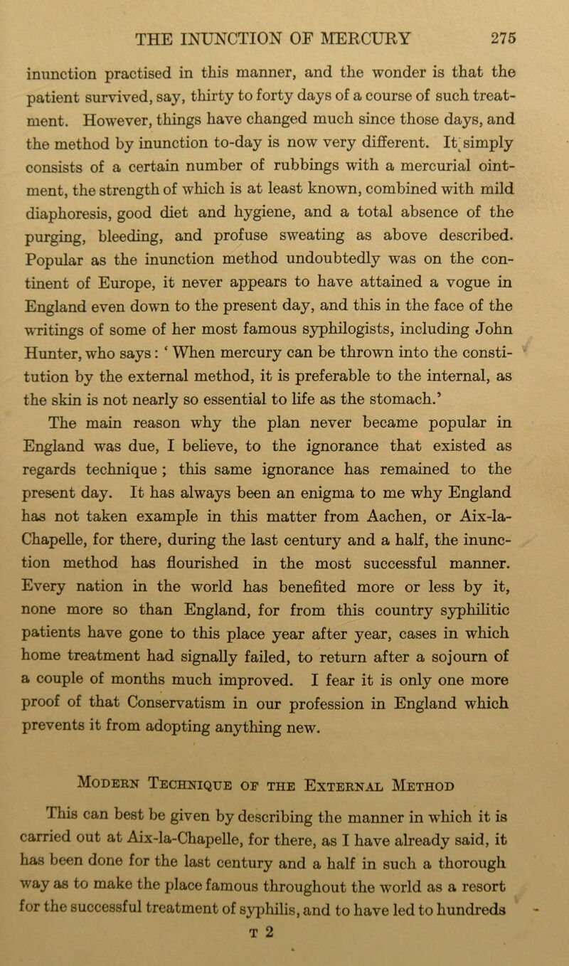 inunction practised in this manner, and the wonder is that the patient survived, say, thirty to forty days of a course of such treat- ment. However, things have changed much since those days, and the method by inunction to-day is now very different. Ik simply consists of a certain number of rubbings with a mercurial oint- ment, the strength of which is at least known, combined with mild diaphoresis, good diet and hygiene, and a total absence of the purging, bleeding, and profuse sweating as above described. Popular as the inunction method undoubtedly was on the con- tinent of Europe, it never appears to have attained a vogue in England even down to the present day, and this in the face of the writings of some of her most famous syphilogists, including John Hunter, who says: ‘ When mercury can be thrown into the consti- tution by the external method, it is preferable to the internal, as the skin is not nearly so essential to life as the stomach.’ The main reason why the plan never became popular in England was due, I believe, to the ignorance that existed as regards technique ; this same ignorance has remained to the present day. It has always been an enigma to me why England has not taken example in this matter from Aachen, or Aix-la- Chapelle, for there, during the last century and a half, the inunc- tion method has flourished in the most successful manner. Every nation in the world has benefited more or less by it, none more so than England, for from this country syphilitic patients have gone to this place year after year, cases in which home treatment had signally failed, to return after a sojourn of a couple of months much improved. I fear it is only one more proof of that Conservatism in our profession in England which prevents it from adopting anything new. i Modern Technique of the External Method This can best be given by describing the manner in which it is carried out at Aix-la-Chapelle, for there, as I have already said, it has been done for the last century and a half in such a thorough way as to make the place famous throughout the wrorld as a resort for the successful treatment of syphilis, and to have led to hundreds t 2