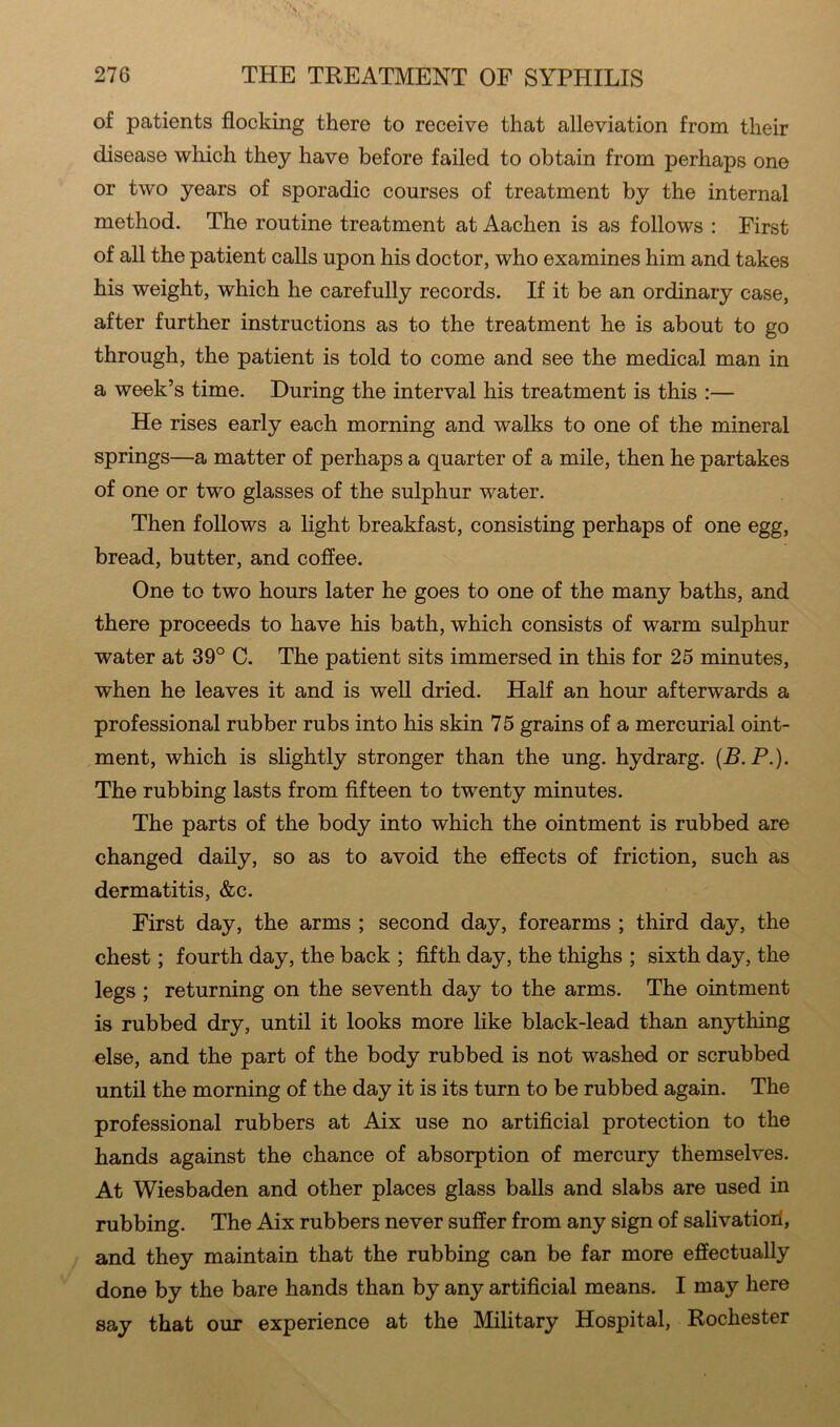 of patients flocking there to receive that alleviation from their disease which they have before failed to obtain from perhaps one or two years of sporadic courses of treatment by the internal method. The routine treatment at Aachen is as follows : First of all the patient calls upon his doctor, who examines him and takes his weight, which he carefully records. If it be an ordinary case, after further instructions as to the treatment he is about to go through, the patient is told to come and see the medical man in a week’s time. During the interval his treatment is this :— He rises early each morning and walks to one of the mineral springs—a matter of perhaps a quarter of a mile, then he partakes of one or two glasses of the sulphur water. Then follows a light breakfast, consisting perhaps of one egg, bread, butter, and coffee. One to two hours later he goes to one of the many baths, and there proceeds to have his bath, which consists of warm sulphur water at 39° C. The patient sits immersed in this for 25 minutes, when he leaves it and is well dried. Half an hour afterwards a professional rubber rubs into his skin 75 grains of a mercurial oint- ment, which is slightly stronger than the ung. hydrarg. (B.P.). The rubbing lasts from fifteen to twenty minutes. The parts of the body into which the ointment is rubbed are changed daily, so as to avoid the effects of friction, such as dermatitis, &c. First day, the arms ; second day, forearms ; third day, the chest; fourth day, the back ; fifth day, the thighs ; sixth day, the legs ; returning on the seventh day to the arms. The ointment is rubbed dry, until it looks more like black-lead than anything else, and the part of the body rubbed is not washed or scrubbed until the morning of the day it is its turn to be rubbed again. The professional rubbers at Aix use no artificial protection to the hands against the chance of absorption of mercury themselves. At Wiesbaden and other places glass balls and slabs are used in rubbing. The Aix rubbers never suffer from any sign of salivatioil, and they maintain that the rubbing can be far more effectually done by the bare hands than by any artificial means. I may here say that our experience at the Military Hospital, Rochester