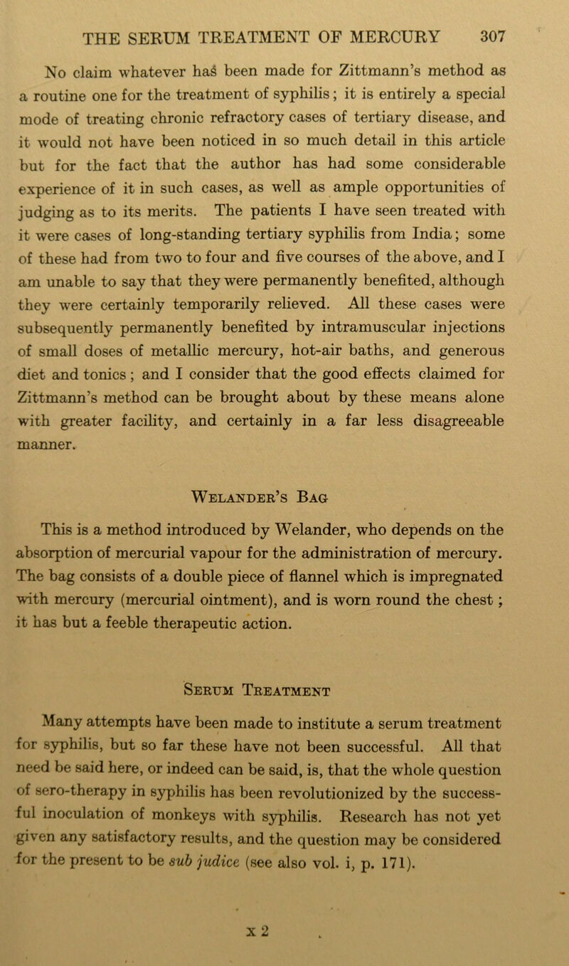 No claim whatever haS been made for Zittmann’s method as a routine one for the treatment of syphilis; it is entirely a special mode of treating chronic refractory cases of tertiary disease, and it would not have been noticed in so much detail in this article but for the fact that the author has had some considerable experience of it in such cases, as well as ample opportunities of judging as to its merits. The patients I have seen treated with it were cases of long-standing tertiary syphilis from India; some of these had from two to four and five courses of the above, and I am unable to say that they were permanently benefited, although they were certainly temporarily relieved. All these cases were subsequently permanently benefited by intramuscular injections of small doses of metallic mercury, hot-air baths, and generous diet and tonics; and I consider that the good effects claimed for Zittmann’s method can be brought about by these means alone with greater facility, and certainly in a far less disagreeable manner. Welander’s Bag This is a method introduced by Welander, who depends on the absorption of mercurial vapour for the administration of mercury. The bag consists of a double piece of flannel which is impregnated with mercury (mercurial ointment), and is worn round the chest; it has but a feeble therapeutic action. Serum Treatment Many attempts have been made to institute a serum treatment / for syphilis, but so far these have not been successful. All that need be said here, or indeed can be said, is, that the whole question of sero-therapy in syphilis has been revolutionized by the success- ful inoculation of monkeys with syphilis. Research has not yet given any satisfactory results, and the question may be considered for the present to be sub judice (see also vol. i, p. 171).