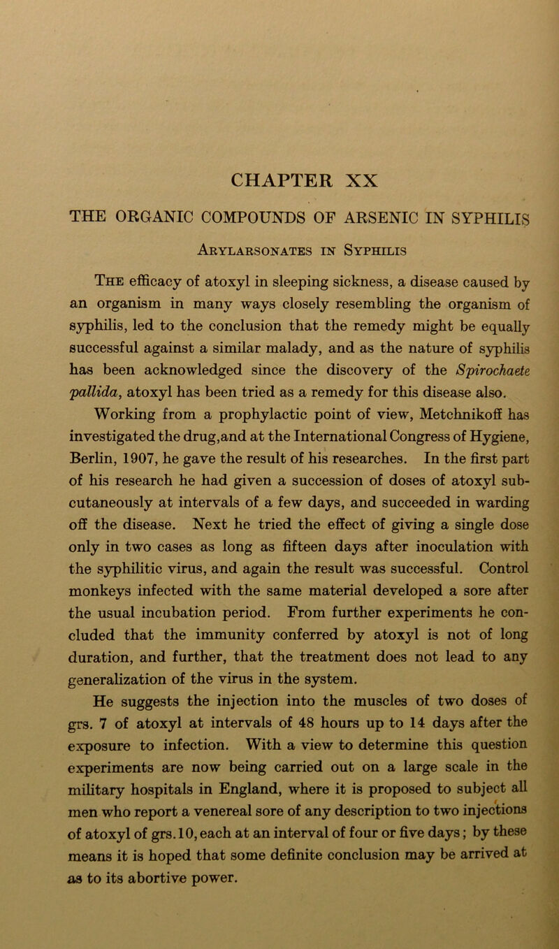 THE ORGANIC COMPOUNDS OF ARSENIC IN SYPHILIS Arylarsonates in Syphilis The efficacy of atoxyl in sleeping sickness, a disease caused by an organism in many ways closely resembling the organism of syphilis, led to the conclusion that the remedy might be equally successful against a similar malady, and as the nature of syphilis has been acknowledged since the discovery of the Spirochaete pallida, atoxyl has been tried as a remedy for this disease also. Working from a prophylactic point of view, Metchnikoff has investigated the drug,and at the International Congress of Hygiene, Berlin, 1907, he gave the result of his researches. In the first part of his research he had given a succession of doses of atoxyl sub- cutaneously at intervals of a few days, and succeeded in warding off the disease. Next he tried the effect of giving a single dose only in two cases as long as fifteen days after inoculation with the syphilitic virus, and again the result was successful. Control monkeys infected with the same material developed a sore after the usual incubation period. From further experiments he con- cluded that the immunity conferred by atoxyl is not of long duration, and further, that the treatment does not lead to any generalization of the virus in the system. He suggests the injection into the muscles of two doses of grs. 7 of atoxyl at intervals of 48 hours up to 14 days after the exposure to infection. With a view to determine this question experiments are now being carried out on a large scale in the military hospitals in England, where it is proposed to subject all men who report a venereal sore of any description to two injections of atoxyl of grs. 10, each at an interval of four or five days; by these means it is hoped that some definite conclusion may be arrived at as to its abortive power.