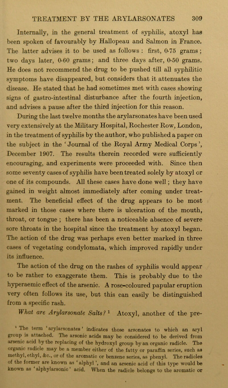 Internally, in the general treatment of syphilis, atoxyl has been spoken of favourably by Hallopeau and Salmon in France. The latter advises it to be used as follows : first, 0-75 grams ; two days later, 0-60 grams; and three days after, 0-50 grams. He does not recommend the drug to be pushed till all syphilitic symptoms have disappeared, but considers that it attenuates the disease. He stated that he had sometimes met with cases showing signs of gastro-intestinal disturbance after the fourth injection, and advises a pause after the third injection for this reason. During the last twelve months the arylarsonates have been used very extensively at the Military Hospital, Rochester Row, London, in the treatment of syphilis by the author, who published a paper on the subject in the ‘Journal of the Royal Army Medical Corps’, December 1907. The results therein recorded were sufficiently encouraging, and experiments were proceeded with. Since then some seventy cases of syphilis have been treated solely by atoxyl or one of its compounds. All these cases have done well; they have gained in weight almost immediately after coming under treat- ment. The beneficial effect of the drug appears to be most marked in those cases where there is ulceration of the mouth, throat, or tongue ; there has been a noticeable absence of severe sore throats in the hospital since the treatment by atoxyl began. The action of the drug was perhaps even better marked in three cases of vegetating condylomata, which improved rapidly under its influence. The action of the drug on the rashes of syphilis would appear to be rather to exaggerate them. This is probably due to the hyperaemic effect of the arsenic. A rose-coloured papular eruption very often follows its use, but this can easily be distinguished i from a specific rash. What are Arylarsonate Salts? 1 Atoxyl, another of the pre- The term arylarsonates ’ indicates those arsonates to which an aryi group is attached. The arsonic acids may be considered to be derived from arsenic acid by the replacing of the hydroxyl group by an organic radicle. The organic radicle may be a member either of the fatty or paraffin series, such as methyl, ethyl, &c., or of the aromatic or benzene series, as phenyl. The radicles of the former are known as ‘ alphyl ’, and an arsenic acid of this tj7pe would be known as alphylarsonic ’ acid. When the radicle belongs to the aromatic or