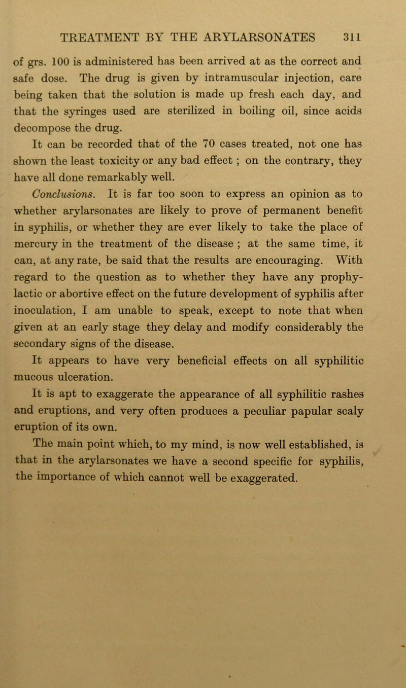 of grs. 100 is administered has been arrived at as the correct and safe dose. The drug is given by intramuscular injection, care being taken that the solution is made up fresh each day, and that the syringes used are sterilized in boiling oil, since acids decompose the drug. It can be recorded that of the 70 cases treated, not one has shown the least toxicity or any bad effect ; on the contrary, they have all done remarkably well. Conclusions. It is far too soon to express an opinion as to whether arylarsonates are likely to prove of permanent benefit in syphilis, or whether they are ever likely to take the place of mercury in the treatment of the disease ; at the same time, it can, at any rate, be said that the results are encouraging. With regard to the question as to whether they have any prophy- lactic or abortive effect on the future development of syphilis after inoculation, I am unable to speak, except to note that when given at an early stage they delay and modify considerably the secondary signs of the disease. It appears to have very beneficial effects on all syphilitic mucous ulceration. It is apt to exaggerate the appearance of all syphilitic rashes and eruptions, and very often produces a peculiar papular scaly eruption of its own. The main point which, to my mind, is now well established, is that in the arylarsonates we have a second specific for syphilis, the importance of which cannot well be exaggerated.