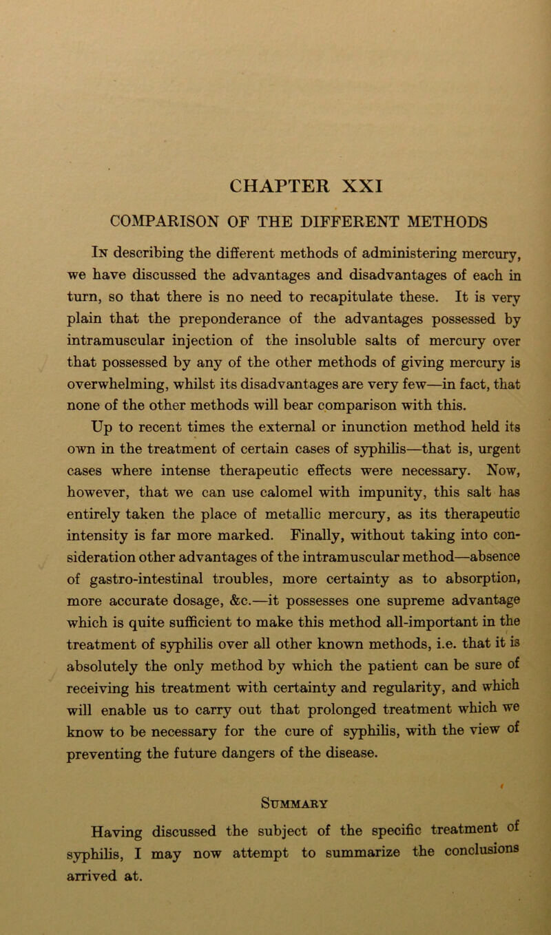 COMPARISON OF THE DIFFERENT METHODS In describing the different methods of administering mercury, we have discussed the advantages and disadvantages of each in turn, so that there is no need to recapitulate these. It is very plain that the preponderance of the advantages possessed by intramuscular injection of the insoluble salts of mercury over that possessed by any of the other methods of giving mercury is overwhelming, whilst its disadvantages are very few—in fact, that none of the other methods will bear comparison with this. Up to recent times the external or inunction method held its own in the treatment of certain cases of syphilis—that is, urgent cases where intense therapeutic effects were necessary. Now, however, that we can use calomel with impunity, this salt has entirely taken the place of metallic mercury, as its therapeutic intensity is far more marked. Finally, without taking into con- sideration other advantages of the intramuscular method—absence of gastro-intestinal troubles, more certainty as to absorption, more accurate dosage, &c.—it possesses one supreme advantage which is quite sufficient to make this method all-important in the treatment of syphilis over all other known methods, i.e. that it is absolutely the only method by which the patient can be sure of receiving his treatment with certainty and regularity, and which will enable us to carry out that prolonged treatment which we know to be necessary for the cure of syphilis, with the view of preventing the future dangers of the disease. f Summary Having discussed the subject of the specific treatment of syphilis, I may now attempt to summarize the conclusions arrived at.