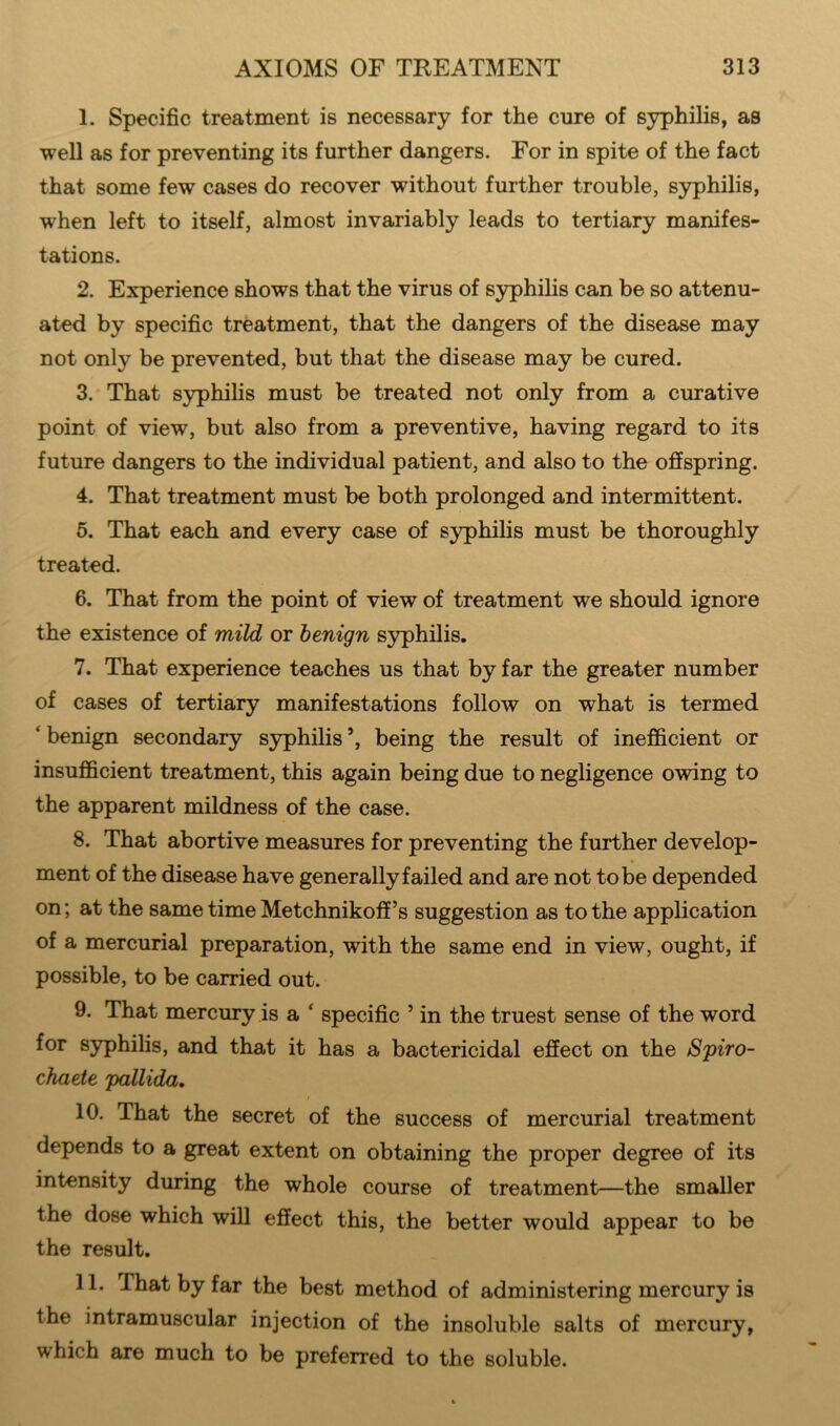 1. Specific treatment is necessary for the cure of syphilis, as well as for preventing its further dangers. For in spite of the fact that some few cases do recover without further trouble, syphilis, when left to itself, almost invariably leads to tertiary manifes- tations. 2. Experience shows that the virus of syphilis can be so attenu- ated by specific treatment, that the dangers of the disease may not only be prevented, but that the disease may be cured. 3. That syphilis must be treated not only from a curative point of view, but also from a preventive, having regard to its future dangers to the individual patient, and also to the offspring. 4. That treatment must be both prolonged and intermittent. 5. That each and every case of syphilis must be thoroughly treated. 6. That from the point of view of treatment we should ignore the existence of mild or benign syphilis. 7. That experience teaches us that by far the greater number of cases of tertiary manifestations follow on what is termed ‘ benign secondary syphilis being the result of inefficient or insufficient treatment, this again being due to negligence owing to the apparent mildness of the case. 8. That abortive measures for preventing the further develop- ment of the disease have generally failed and are not to be depended on; at the same time Metchnikoff’s suggestion as to the application of a mercurial preparation, with the same end in view, ought, if possible, to be carried out. 9. That mercury is a ‘ specific 5 in the truest sense of the word for syphilis, and that it has a bactericidal effect on the S'piro- chaete pallida, i 10. That the secret of the success of mercurial treatment depends to a great extent on obtaining the proper degree of its intensity during the whole course of treatment—the smaller the dose which will effect this, the better would appear to be the result. 11. That by far the best method of administering mercury is the intramuscular injection of the insoluble salts of mercury, which are much to be preferred to the soluble.