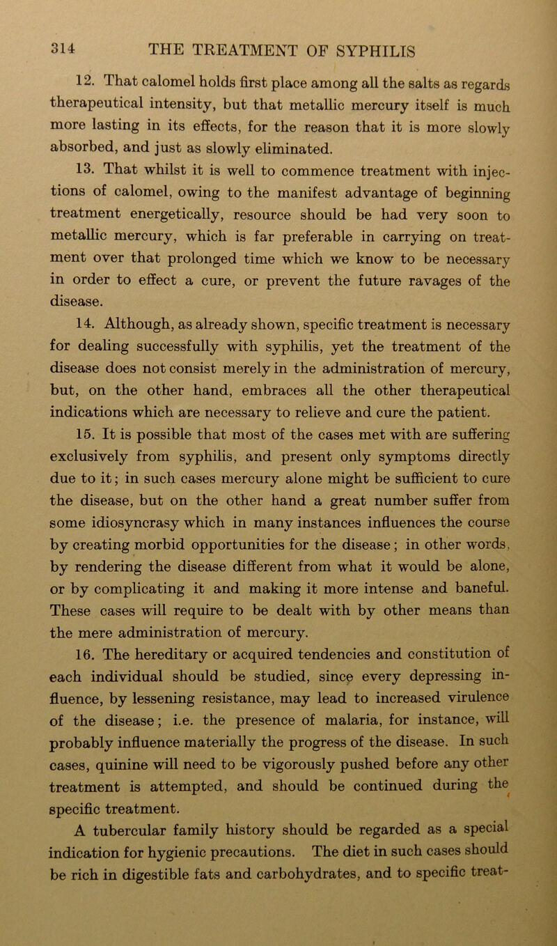 12. That calomel holds first place among all the salts as regards therapeutical intensity, but that metallic mercury itself is much more lasting in its effects, for the reason that it is more slowly absorbed, and just as slowly eliminated. 13. That whilst it is well to commence treatment with injec- tions of calomel, owing to the manifest advantage of beginning treatment energetically, resource should be had very soon to metallic mercury, which is far preferable in carrying on treat- ment over that prolonged time which we know to be necessary in order to effect a cure, or prevent the future ravages of the disease. 14. Although, as already shown, specific treatment is necessary for dealing successfully with syphilis, yet the treatment of the disease does not consist merely in the administration of mercury, but, on the other hand, embraces all the other therapeutical indications which are necessary to relieve and cure the patient. 15. It is possible that most of the cases met with are suffering exclusively from syphilis, and present only symptoms directly due to it; in such cases mercury alone might be sufficient to cure the disease, but on the other hand a great number suffer from some idiosyncrasy which in many instances influences the course by creating morbid opportunities for the disease; in other words, by rendering the disease different from what it would be alone, or by complicating it and making it more intense and baneful. These cases will require to be dealt with by other means than the mere administration of mercury. 16. The hereditary or acquired tendencies and constitution of each individual should be studied, since every depressing in- fluence, by lessening resistance, may lead to increased virulence of the disease; i.e. the presence of malaria, for instance, will probably influence materially the progress of the disease. In such cases, quinine will need to be vigorously pushed before any other treatment is attempted, and should be continued during the specific treatment. A tubercular family history should be regarded as a special indication for hygienic precautions. The diet in such cases should be rich in digestible fats and carbohydrates, and to specific treat-