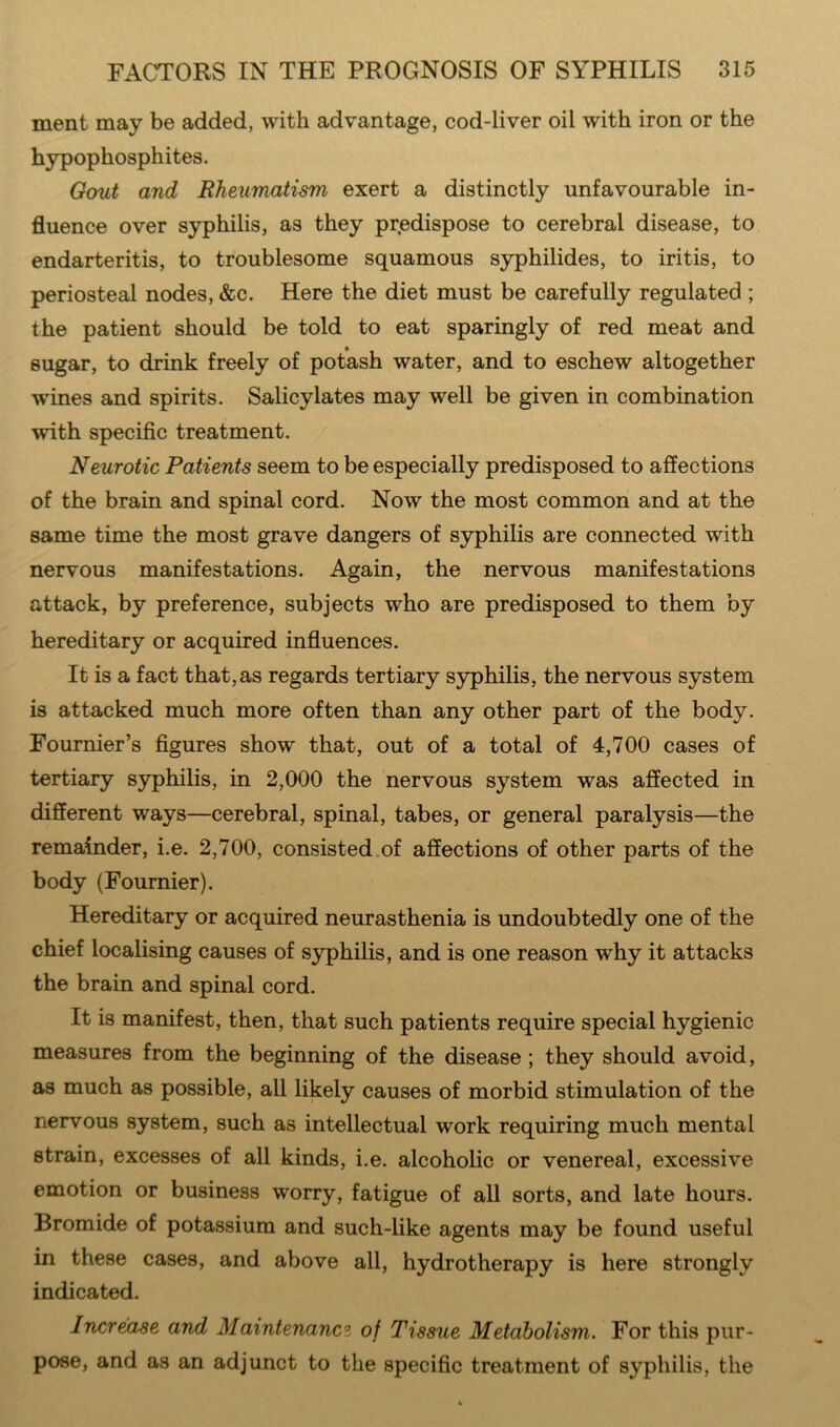 ment may be added, with advantage, cod-liver oil with iron or the hypophosphites. Gout and Rheumatism exert a distinctly unfavourable in- fluence over syphilis, as they predispose to cerebral disease, to endarteritis, to troublesome squamous syphilides, to iritis, to periosteal nodes, &c. Here the diet must be carefully regulated ; the patient should be told to eat sparingly of red meat and sugar, to drink freely of potash water, and to eschew altogether wines and spirits. Salicylates may well be given in combination with specific treatment. Neurotic Patients seem to be especially predisposed to affections of the brain and spinal cord. Now the most common and at the same time the most grave dangers of syphilis are connected with nervous manifestations. Again, the nervous manifestations attack, by preference, subjects who are predisposed to them by hereditary or acquired influences. It is a fact that, as regards tertiary syphilis, the nervous system is attacked much more often than any other part of the body. Fournier’s figures show that, out of a total of 4,700 cases of tertiary syphilis, in 2,000 the nervous system was affected in different ways—cerebral, spinal, tabes, or general paralysis—the remainder, i.e. 2,700, consisted of affections of other parts of the body (Fournier). Hereditary or acquired neurasthenia is undoubtedly one of the chief localising causes of syphilis, and is one reason why it attacks the brain and spinal cord. It is manifest, then, that such patients require special hygienic measures from the beginning of the disease ; they should avoid, as much as possible, all likely causes of morbid stimulation of the nervous system, such as intellectual work requiring much mental strain, excesses of all kinds, i.e. alcoholic or venereal, excessive emotion or business worry, fatigue of all sorts, and late hours. Bromide of potassium and such-like agents may be found useful in these cases, and above all, hydrotherapy is here strongly indicated. Increase and Maintenanci of Tissue Metabolism. For this pur- pose, and as an adjunct to the specific treatment of syphilis, the