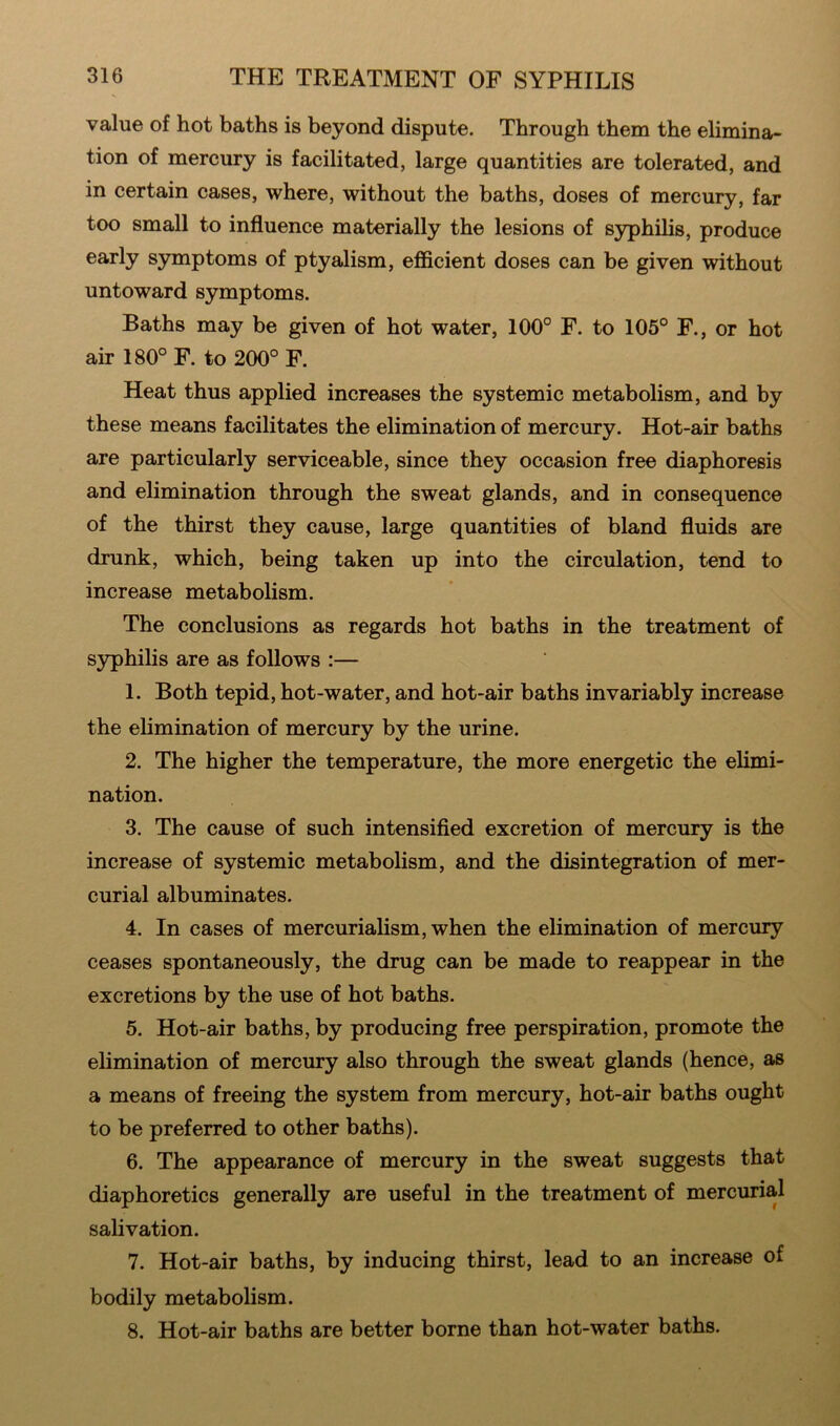 value of hot baths is beyond dispute. Through them the elimina- tion of mercury is facilitated, large quantities are tolerated, and in certain cases, where, without the baths, doses of mercury, far too small to influence materially the lesions of syphilis, produce early symptoms of ptyalism, efficient doses can be given without untoward symptoms. Baths may be given of hot water, 100° F. to 105° F., or hot air 180° F. to 200° F. Heat thus applied increases the systemic metabolism, and by these means facilitates the elimination of mercury. Hot-air baths are particularly serviceable, since they occasion free diaphoresis and elimination through the sweat glands, and in consequence of the thirst they cause, large quantities of bland fluids are drunk, which, being taken up into the circulation, tend to increase metabolism. The conclusions as regards hot baths in the treatment of syphilis are as follows :— 1. Both tepid, hot-water, and hot-air baths invariably increase the elimination of mercury by the urine. 2. The higher the temperature, the more energetic the elimi- nation. 3. The cause of such intensified excretion of mercury is the increase of systemic metabolism, and the disintegration of mer- curial albuminates. 4. In cases of mercurialism, when the elimination of mercury ceases spontaneously, the drug can be made to reappear in the excretions by the use of hot baths. 5. Hot-air baths, by producing free perspiration, promote the elimination of mercury also through the sweat glands (hence, as a means of freeing the system from mercury, hot-air baths ought to be preferred to other baths). 6. The appearance of mercury in the sweat suggests that diaphoretics generally are useful in the treatment of mercurial salivation. 7. Hot-air baths, by inducing thirst, lead to an increase of bodily metabolism. 8. Hot-air baths are better borne than hot-water baths.