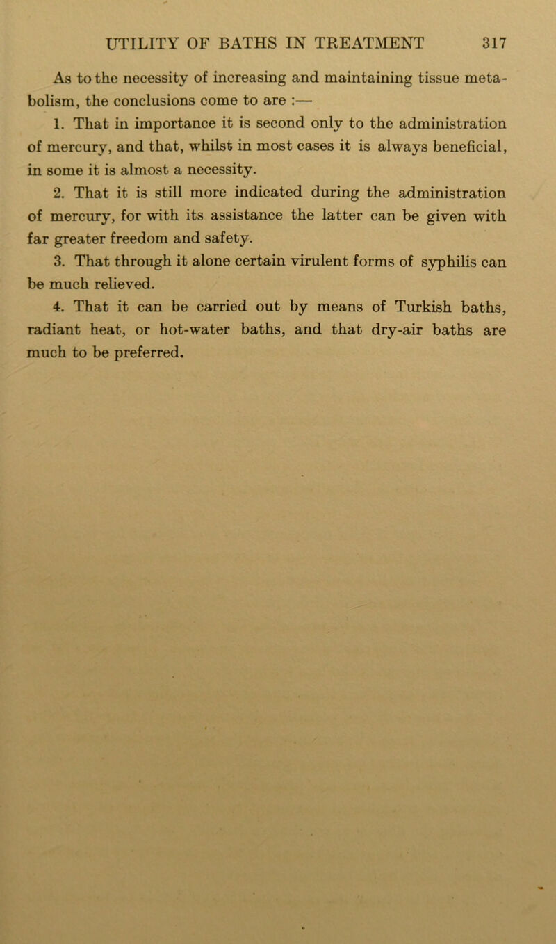 As to the necessity of increasing and maintaining tissue meta- bolism, the conclusions come to are :— 1. That in importance it is second only to the administration of mercury, and that, whilst in most cases it is always beneficial, in some it is almost a necessity. 2. That it is still more indicated during the administration of mercury, for with its assistance the latter can be given with far greater freedom and safety. 3. That through it alone certain virulent forms of syphilis can be much relieved. 4. That it can be carried out by means of Turkish baths, radiant heat, or hot-water baths, and that dry-air baths are much to be preferred.