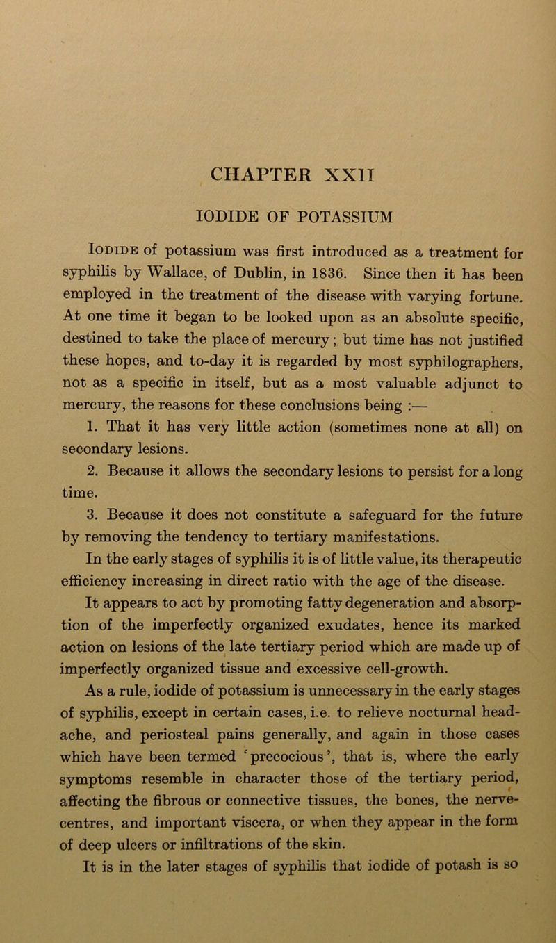IODIDE OF POTASSIUM Iodide of potassium was first introduced as a treatment for syphilis by Wallace, of Dublin, in 1836. Since then it has been employed in the treatment of the disease with varying fortune. At one time it began to be looked upon as an absolute specific, destined to take the place of mercury; but time has not justified these hopes, and to-day it is regarded by most syphilographers, not as a specific in itself, but as a most valuable adjunct to mercury, the reasons for these conclusions being :— 1. That it has very little action (sometimes none at all) on secondary lesions. 2. Because it allows the secondary lesions to persist for a long time. 3. Because it does not constitute a safeguard for the future by removing the tendency to tertiary manifestations. In the early stages of syphilis it is of little value, its therapeutic efficiency increasing in direct ratio with the age of the disease. It appears to act by promoting fatty degeneration and absorp- tion of the imperfectly organized exudates, hence its marked action on lesions of the late tertiary period which are made up of imperfectly organized tissue and excessive cell-growth. As a rule, iodide of potassium is unnecessary in the early stages of syphilis, except in certain cases, i.e. to relieve nocturnal head- ache, and periosteal pains generally, and again in those cases which have been termed 'precocious’, that is, where the early symptoms resemble in character those of the tertiary period, affecting the fibrous or connective tissues, the bones, the nerve- centres, and important viscera, or when they appear in the form of deep ulcers or infiltrations of the skin. It is in the later stages of syphilis that iodide of potash is so