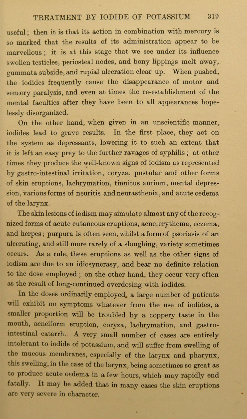 useful; then it is that its action in combination with mercury is so marked that the results of its administration appear to be marvellous ; it is at this stage that we see under its influence swollen testicles, periosteal nodes, and bony lippings melt away, gummata subside, and rupial ulceration clear up. When pushed, the iodides frequently cause the disappearance of motor and sensory paralysis, and even at times the re-establishment of the mental faculties after they have been to all appearances hope- lessly disorganized. On the other hand, when given in an unscientific manner, iodides lead to grave results. In the first place, they act on the system as depressants, lowering it to such an extent that it is left an easy prey to the further ravages of syphilis ; at other times they produce the well-known signs of iodism as represented by gastro-intestinal irritation, coryza, pustular and other forms of skin eruptions, lachrymation, tinnitus aurium, mental depres- sion, various forms of neuritis and neurasthenia, and acute oedema of the larynx. The skin lesions of iodism may simulate almost any of the recog- nized forms of acute cutaneous eruptions, acne,erythema, eczema, and herpes; purpura is often seen, whilst a form of psoriasis of an ulcerating, and still more rarely of a sloughing, variety sometimes occurs. As a rule, these eruptions as well as the other signs of iodism are due to an idiosyncrasy, and bear no definite relation to the dose employed ; on the other hand, they occur very often as the result of long-continued overdosing with iodides. In the doses ordinarily employed, a large number of patients will exhibit no symptoms whatever from the use of iodides, a smaller proportion will be troubled by a coppery taste in the mouth, acneiform eruption, coryza, lachrymation, and gastro- intestinal catarrh. A very small number of cases are entirely intolerant to iodide of potassium, and will suffer from swelling of the mucous membranes, especially of the larynx and pharynx, this swelling, in the case of the larynx, being sometimes so great as to produce acute oedema in a few hours, which may rapidly end fatally. It may be added that in many cases the skin eruptions are very severe in character.