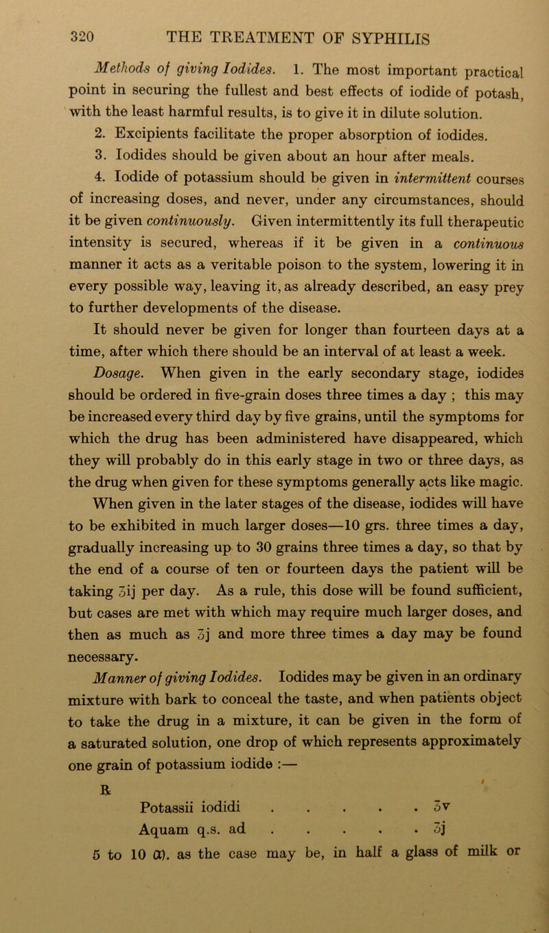 Methods of giving Iodides. 1. The most important practical point in securing the fullest and best effects of iodide of potash, with the least harmful results, is to give it in dilute solution. 2. Excipients facilitate the proper absorption of iodides. 3. Iodides should be given about an hour after meals. 4. Iodide of potassium should be given in intermittent courses of increasing doses, and never, under any circumstances, should it be given continuously. Given intermittently its full therapeutic intensity is secured, whereas if it be given in a continuous manner it acts as a veritable poison to the system, lowering it in every possible way, leaving it, as already described, an easy prey to further developments of the disease. It should never be given for longer than fourteen days at a time, after which there should be an interval of at least a week. Dosage. When given in the early secondary stage, iodides should be ordered in five-grain doses three times a day ; this may be increased every third day by five grains, until the symptoms for which the drug has been administered have disappeared, which they will probably do in this early stage in two or three days, as the drug when given for these symptoms generally acts like magic. When given in the later stages of the disease, iodides will have to be exhibited in much larger doses—10 grs. three times a day, gradually increasing up to 30 grains three times a day, so that by the end of a course of ten or fourteen days the patient will be taking 5ij per day. As a rule, this dose will be found sufficient, but cases are met with which may require much larger doses, and then as much as 3j and more three times a day may be found necessary. Manner of giving Iodides. Iodides may be given in an ordinary mixture with bark to conceal the taste, and when patients object to take the drug in a mixture, it can be given in the form of a saturated solution, one drop of which represents approximately one grain of potassium iodide :— 5 to 10 Ct). as the case may be, in half a glass of milk or R Potassii iodidi Aquam q.s. ad