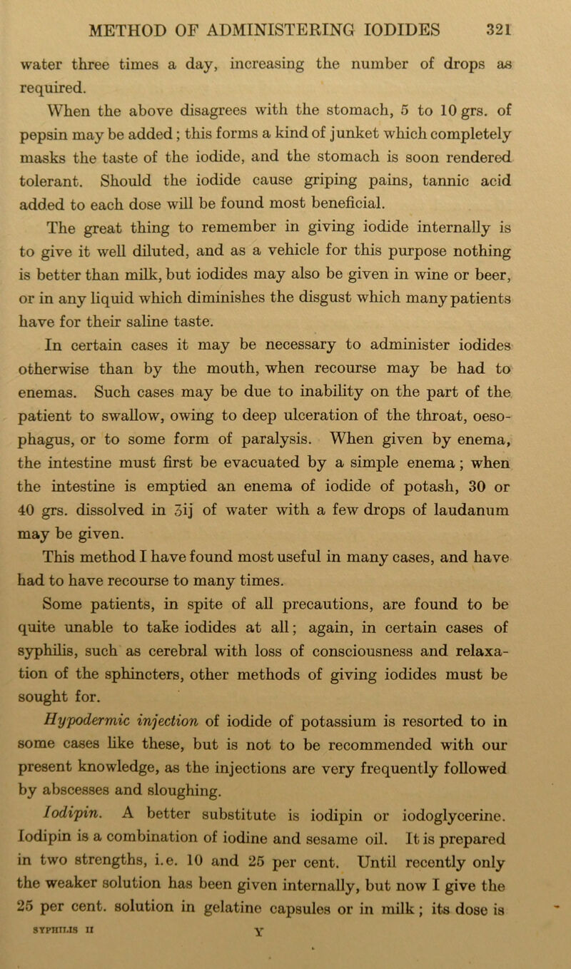 water three times a day, increasing the number of drops as required. When the above disagrees with the stomach, 5 to lOgrs. of pepsin may be added; this forms a kind of junket which completely masks the taste of the iodide, and the stomach is soon rendered tolerant. Should the iodide cause griping pains, tannic acid added to each dose will be found most beneficial. The great thing to remember in giving iodide internally is to give it well diluted, and as a vehicle for this purpose nothing is better than milk, but iodides may also be given in wine or beer, or in any liquid which diminishes the disgust which many patients have for their saline taste. In certain cases it may be necessary to administer iodides otherwise than by the mouth, when recourse may be had to enemas. Such cases may be due to inability on the part of the patient to swallow, owing to deep ulceration of the throat, oeso- phagus, or to some form of paralysis. When given by enema, the intestine must first be evacuated by a simple enema; when the intestine is emptied an enema of iodide of potash, 30 or 40 grs. dissolved in 3ij of water with a few drops of laudanum may be given. This method I have found most useful in many cases, and have had to have recourse to many times. Some patients, in spite of all precautions, are found to be quite unable to take iodides at all; again, in certain cases of syphilis, such as cerebral with loss of consciousness and relaxa- tion of the sphincters, other methods of giving iodides must be sought for. Hypodermic injection of iodide of potassium is resorted to in some cases like these, but is not to be recommended with our present knowledge, as the injections are very frequently followed by abscesses and sloughing. lodipin. A better substitute is iodipin or iodoglycerine. lodipin is a combination of iodine and sesame oil. It is prepared in two strengths, i.e. 10 and 25 per cent. Until recently only the weaker solution has been given internally, but now I give the 25 per cent, solution in gelatine capsules or in milk; its dose is SYPHTT.IS IX Y
