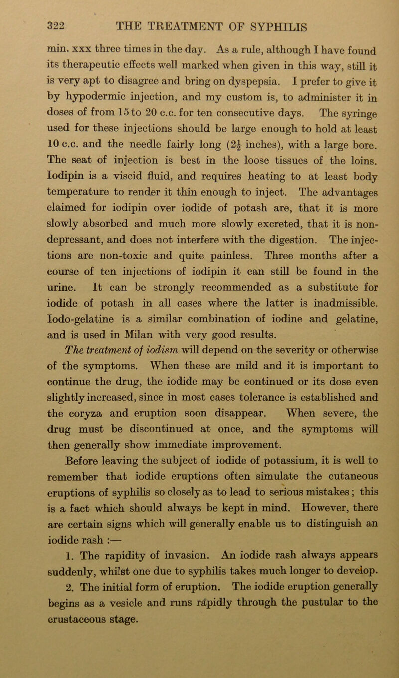 min. xxx three times in the day. As a rule, although I have found its therapeutic effects well marked when given in this way, still it is very apt to disagree and bring on dyspepsia. I prefer to give it by hypodermic injection, and my custom is, to administer it in doses of from 15 to 20 c.c. for ten consecutive days. The syringe used for these injections should be large enough to hold at least 10 c.c. and the needle fairly long (2| inches), with a large bore. The seat of injection is best in the loose tissues of the loins, lodipin is a viscid fluid, and requires heating to at least body temperature to render it thin enough to inject. The advantages claimed for iodipin over iodide of potash are, that it is more slowly absorbed and much more slowly excreted, that it is non- depressant, and does not interfere with the digestion. The injec- tions are non-toxic and quite painless. Three months after a course of ten injections of iodipin it can still be found in the urine. It can be strongly recommended as a substitute for iodide of potash in all cases where the latter is inadmissible. Iodo-gelatine is a similar combination of iodine and gelatine, and is used in Milan with very good results. The treatment of iodism will depend on the severity or otherwise of the symptoms. When these are mild and it is important to continue the drug, the iodide may be continued or its dose even slightly increased, since in most cases tolerance is established and the coryza and eruption soon disappear. When severe, the drug must be discontinued at once, and the symptoms will then generally show immediate improvement. Before leaving the subject of iodide of potassium, it is well to remember that iodide eruptions often simulate the cutaneous eruptions of syphilis so closely as to lead to serious mistakes; this is a fact which should always be kept in mind. However, there are certain signs which will generally enable us to distinguish an iodide rash :— 1. The rapidity of invasion. An iodide rash always appears suddenly, whilst one due to syphilis takes much longer to develop. 2. The initial form of eruption. The iodide eruption generally begins as a vesicle and runs rapidly through the pustular to the crustaceous stage.