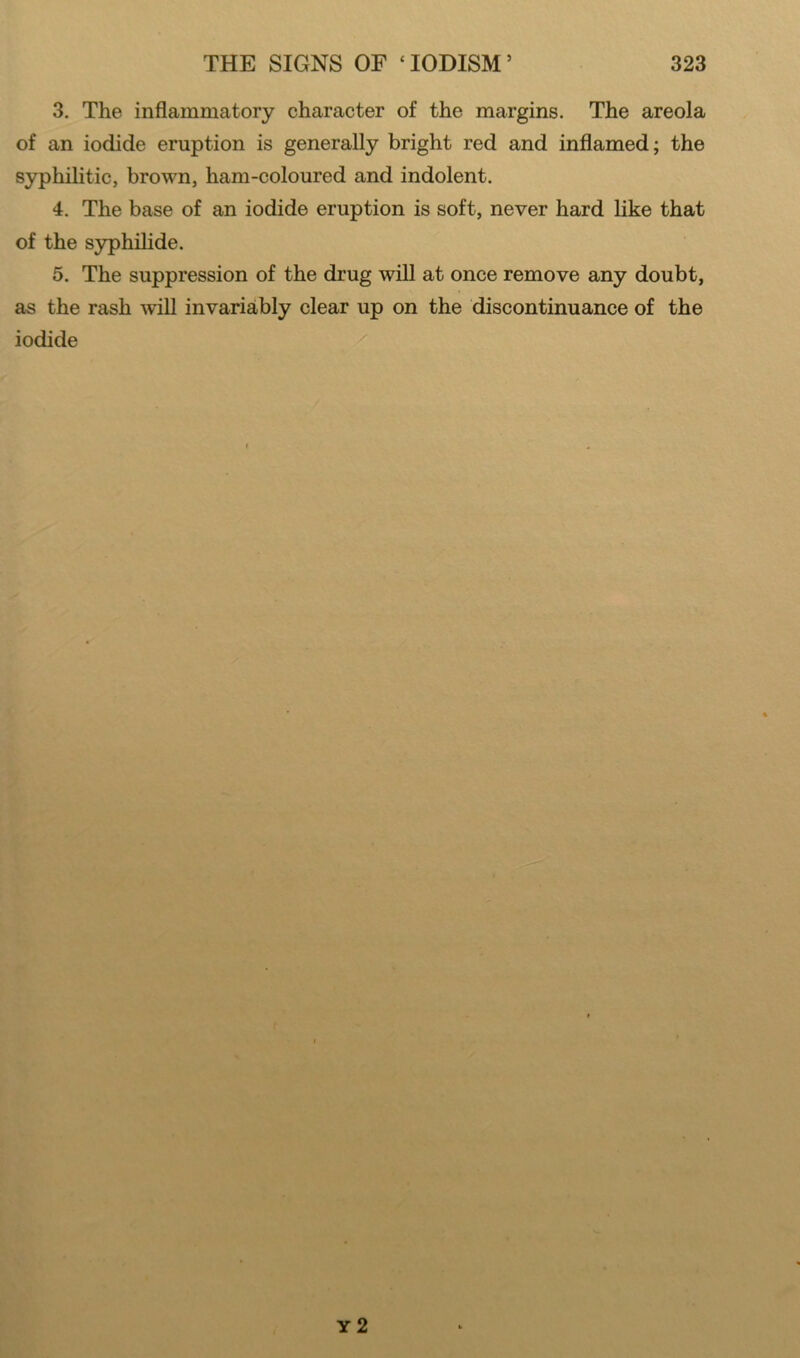 3. The inflammatory character of the margins. The areola of an iodide eruption is generally bright red and inflamed; the syphilitic, brown, ham-coloured and indolent. 4. The base of an iodide eruption is soft, never hard like that of the syphilide. 5. The suppression of the drug will at once remove any doubt, as the rash will invariably clear up on the discontinuance of the iodide