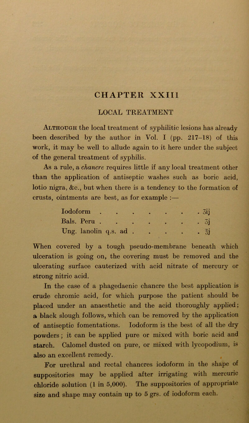 LOCAL TREATMENT Although the local treatment of syphilitic lesions has already been described by the author in Vol. I (pp. 217-18) of this work, it may be well to allude again to it here under the subject of the general treatment of syphilis. As a rule, a chancre requires little if any local treatment other than the application of antiseptic washes such as boric acid, lotio nigra, &c., but when there is a tendency to the formation of crusts, ointments are best, as for example :— Iodoform 3ij Bals. Peru 3j Ung. lanolin q.s. ad 5j When covered by a tough pseudo-membrane beneath which ulceration is going on, the covering must be removed and the ulcerating surface cauterized with acid nitrate of mercury or strong nitrio acid. In the case of a phagedaenic chancre the best application is crude chromic acid, for which purpose the patient should be placed under an anaesthetic and the acid thoroughly applied; a black slough follows, which can be removed by the application of antiseptic fomentations. Iodoform is the best of all the dry powders; it can be applied pure or mixed with boric acid and starch. Calomel dusted on pure, or mixed with lycopodium, is also an excellent remedy. f For urethral and rectal chancres iodoform in the shape of suppositories may be applied after irrigating with mercuric chloride solution (1 in 5,000). The suppositories of appropriate size and shape may contain up to 5 grs. of iodoform each.