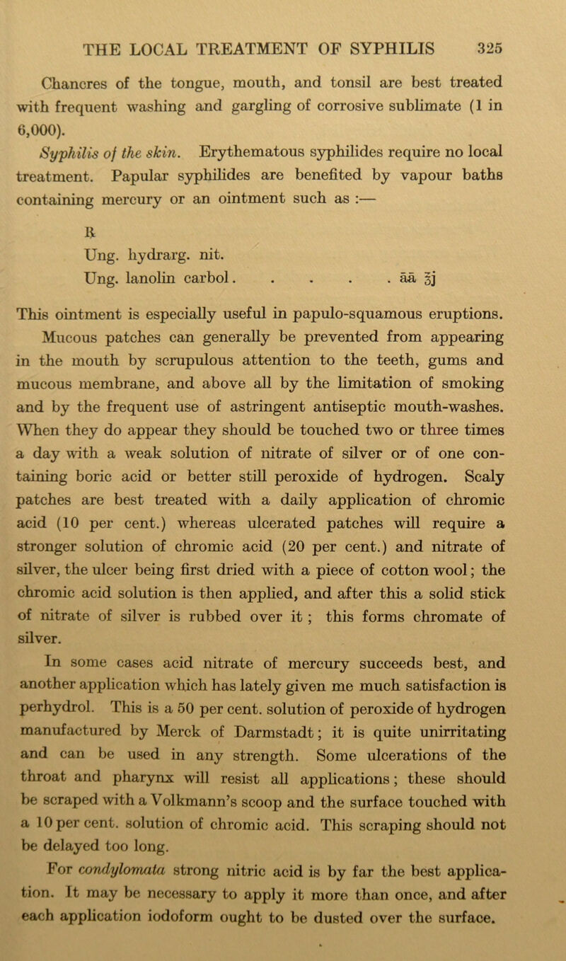 Chancres of the tongue, mouth, and tonsil are best treated with frequent washing and gargling of corrosive sublimate (1 in 6,000). Syphilis of the skin. Erythematous syphilides require no local treatment. Papular syphilides are benefited by vapour baths containing mercury or an ointment such as :— R Ung. hydrarg. nit. Ung. lanolin carbol. . . . . aa §j This ointment is especially useful in papulo-squamous eruptions. Mucous patches can generally be prevented from appearing in the mouth by scrupulous attention to the teeth, gums and mucous membrane, and above all by the limitation of smoking and by the frequent use of astringent antiseptic mouth-washes. When they do appear they should be touched two or three times a day with a weak solution of nitrate of silver or of one con- taining boric acid or better still peroxide of hydrogen. Scaly patches are best treated with a daily application of chromic acid (10 per cent.) whereas ulcerated patches will require a stronger solution of chromic acid (20 per cent.) and nitrate of silver, the ulcer being first dried with a piece of cotton wool; the chromic acid solution is then applied, and after this a solid stick of nitrate of silver is rubbed over it ; this forms chromate of silver. In some cases acid nitrate of mercury succeeds best, and another application which has lately given me much satisfaction is perhydrol. This is a 50 per cent, solution of peroxide of hydrogen manufactured by Merck of Darmstadt; it is quite unirritating and can be used in any strength. Some ulcerations of the throat and pharynx will resist all applications; these should be scraped with a Volkmann’s scoop and the surface touched with a 10 per cent, solution of chromic acid. This scraping should not be delayed too long. For condylomata strong nitric acid is by far the best applica- tion. It may be necessary to apply it more than once, and after each application iodoform ought to be dusted over the surface.