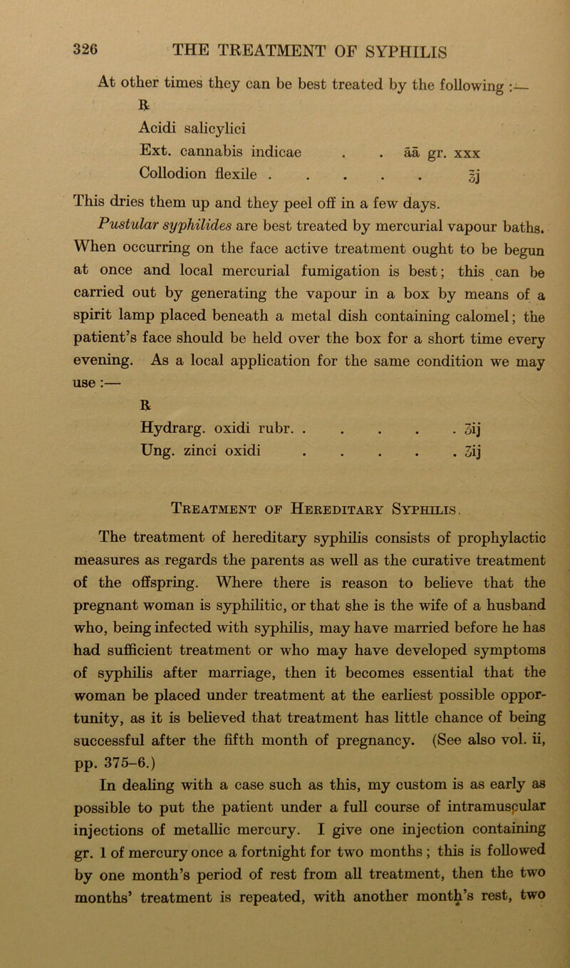 At other times they can be best treated by the following R Acidi salicylici Ext. cannabis indicae . . aa gr. xxx Collodion flexile gj This dries them np and they peel off in a few days. Pustular syphilides are best treated by mercurial vapour baths. When occurring on the face active treatment ought to be begun at once and local mercurial fumigation is best; this can be carried out by generating the vapour in a box by means of a spirit lamp placed beneath a metal dish containing calomel; the patient’s face should be held over the box for a short time every evening. As a local application for the same condition we may use:— R Hydrarg. oxidi rubr 3ij Ung. zinci oxidi . . . . . 3ij Treatment of Hereditary Syphilis. The treatment of hereditary syphilis consists of prophylactic measures as regards the parents as well as the curative treatment of the offspring. Where there is reason to believe that the pregnant woman is syphilitic, or that she is the wife of a husband who, being infected with syphilis, may have married before he has had sufficient treatment or who may have developed symptoms of syphilis after marriage, then it becomes essential that the woman be placed under treatment at the earliest possible oppor- tunity, as it is believed that treatment has little chance of being successful after the fifth month of pregnancy. (See also vol. ii, pp. 375-6.) In dealing with a case such as this, my custom is as early as possible to put the patient under a full course of intramuspular injections of metallic mercury. I give one injection containing gr. 1 of mercury once a fortnight for two months ; this is followed by one month’s period of rest from all treatment, then the two months’ treatment is repeated, with another month’s rest, two
