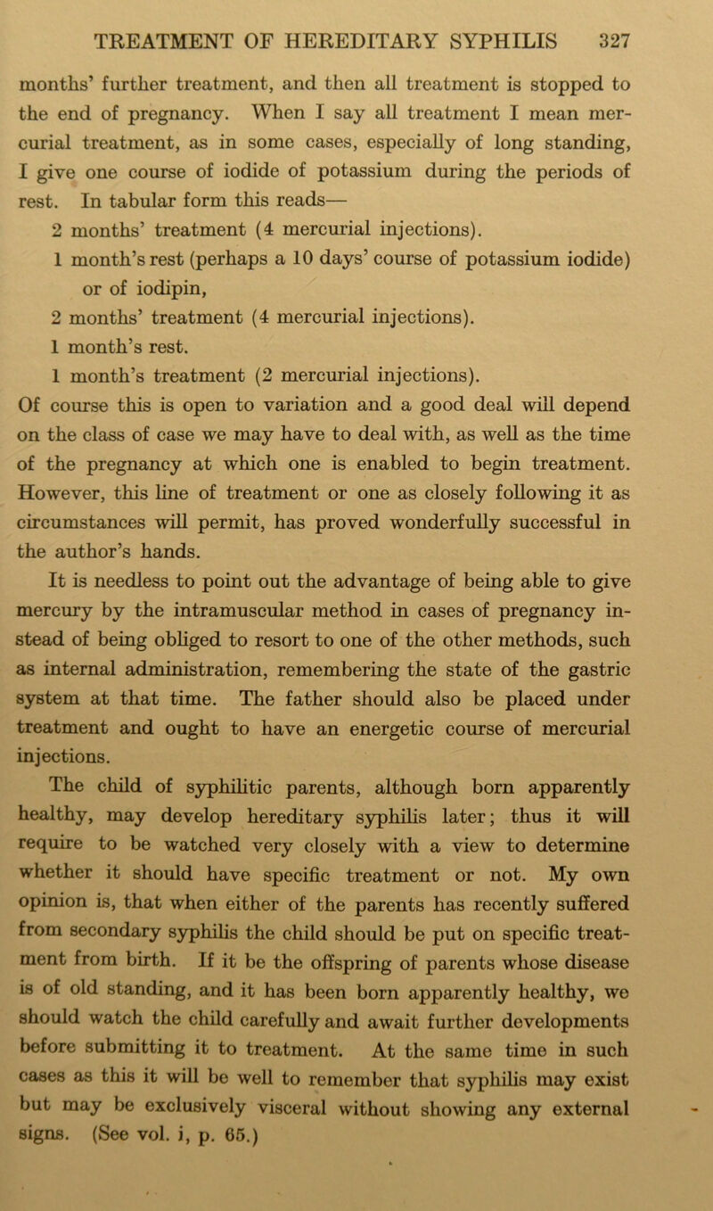 months’ further treatment, and then all treatment is stopped to the end of pregnancy. When I say all treatment I mean mer- curial treatment, as in some cases, especially of long standing, I give one course of iodide of potassium during the periods of rest. In tabular form this reads— 2 months’ treatment (4 mercurial injections). 1 month’s rest (perhaps a 10 days’ course of potassium iodide) or of iodipin, 2 months’ treatment (4 mercurial injections). 1 month’s rest. 1 month’s treatment (2 mercurial injections). Of course this is open to variation and a good deal will depend on the class of case we may have to deal with, as well as the time of the pregnancy at which one is enabled to begin treatment. However, this line of treatment or one as closely following it as circumstances will permit, has proved wonderfully successful in the author’s hands. It is needless to point out the advantage of being able to give mercury by the intramuscular method in cases of pregnancy in- stead of being obliged to resort to one of the other methods, such as internal administration, remembering the state of the gastric system at that time. The father should also be placed under treatment and ought to have an energetic course of mercurial injections. The child of syphilitic parents, although born apparently healthy, may develop hereditary syphilis later; thus it will require to be watched very closely with a view to determine whether it should have specific treatment or not. My own opinion is, that when either of the parents has recently suffered from secondary syphilis the child should be put on specific treat- ment from birth. If it be the offspring of parents whose disease is of old standing, and it has been born apparently healthy, we should watch the child carefully and await further developments before submitting it to treatment. At the same time in such cases as this it will be well to remember that syphilis may exist but may be exclusively visceral without showing any external signs. (See vol. i, p. 65.)