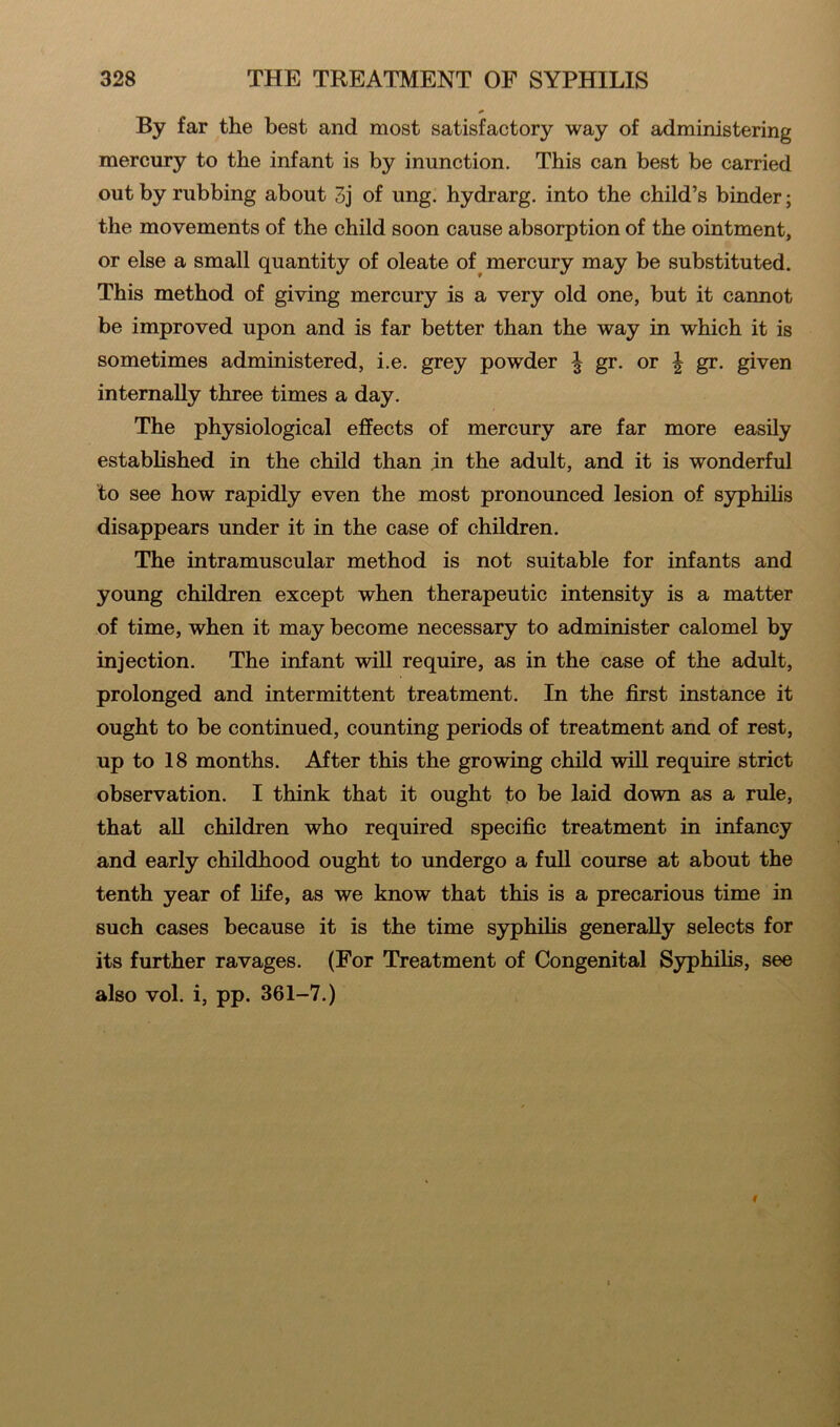 By far the best and most satisfactory way of administering mercury to the infant is by inunction. This can best be carried out by rubbing about 3j of ung. hydrarg. into the child’s binder; the movements of the child soon cause absorption of the ointment, or else a small quantity of oleate of mercury may be substituted. This method of giving mercury is a very old one, but it cannot be improved upon and is far better than the way in which it is sometimes administered, i.e. grey powder ^ gr. or \ gr. given internally three times a day. The physiological effects of mercury are far more easily established in the child than in the adult, and it is wonderful to see how rapidly even the most pronounced lesion of syphilis disappears under it in the case of children. The intramuscular method is not suitable for infants and young children except when therapeutic intensity is a matter of time, when it may become necessary to administer calomel by injection. The infant will require, as in the case of the adult, prolonged and intermittent treatment. In the first instance it ought to be continued, counting periods of treatment and of rest, up to 18 months. After this the growing child will require strict observation. I think that it ought to be laid down as a rule, that all children who required specific treatment in infancy and early childhood ought to undergo a full course at about the tenth year of life, as we know that this is a precarious time in such cases because it is the time syphilis generally selects for its further ravages. (For Treatment of Congenital Syphilis, see also vol. i, pp. 361-7.)