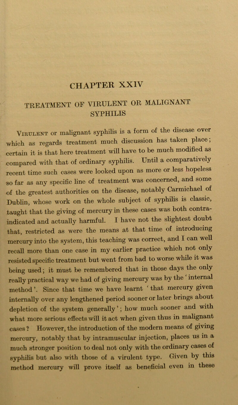 TREATMENT OF VIRULENT OR MALIGNANT SYPHILIS Virulent or malignant syphilis is a form of the disease over which as regards treatment much discussion has taken place; certain it is that here treatment will have to be much modified as compared with that of ordinary syphilis. Until a comparatively recent time such cases were looked upon as more or less hopeless so far as any specific line of treatment was concerned, and some of the greatest authorities on the disease, notably Carmichael of Dublin, whose work on the whole subject of syphilis is classic, taught that the giving of mercury in these cases was both contra- indicated and actually harmful. I have not the slightest doubt that, restricted as were the means at that time of introducing mercury into the system, this teaching was correct, and I can well recall more than one case in my earlier practice which not only resisted specific treatment but went from bad to worse while it was being used; it must be remembered that in those days the only really practical way we had of giving mercury was by the internal method \ Since that time we have learnt ‘ that mercury given internally over any lengthened period sooner or later brings about depletion of the system generally ’; how much sooner and with what more serious effects will it act when given thus in malignant cases ? However, the introduction of the modern means of giving mercury, notably that by intramuscular injection, places us m a much stronger position to deal not only with the ordinary cases of syphilis but also with those of a virulent type. Given by this method mercury will prove itself as beneficial even in these