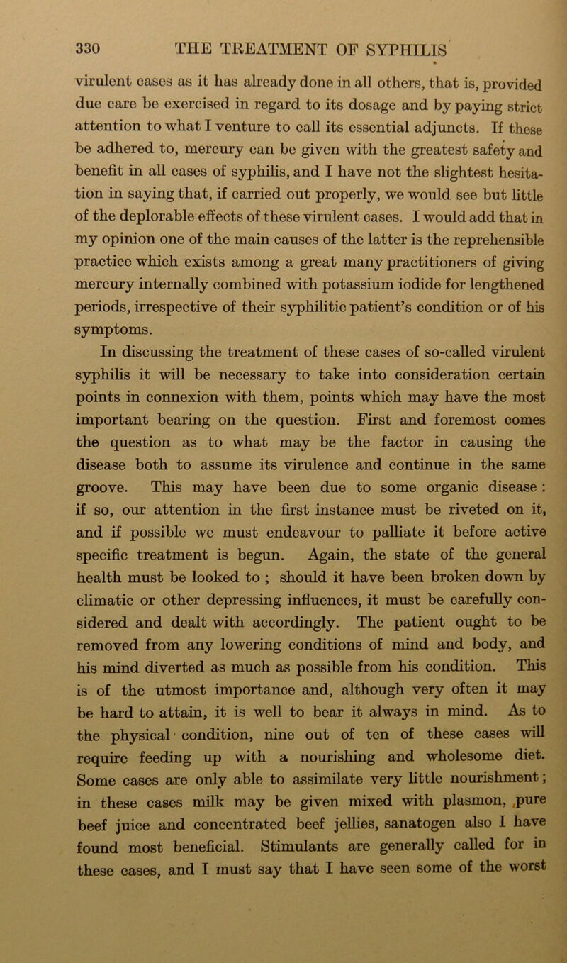 virulent cases as it has already done in all others, that is, provided due care be exercised in regard to its dosage and by paying strict attention to what I venture to call its essential adjuncts. If these be adhered to, mercury can be given with the greatest safety and benefit in all cases of syphilis, and I have not the slightest hesita- tion in saying that, if carried out properly, we would see but little of the deplorable effects of these virulent cases. I would add that in my opinion one of the main causes of the latter is the reprehensible practice which exists among a great many practitioners of giving mercury internally combined with potassium iodide for lengthened periods, irrespective of their syphilitic patient’s condition or of his symptoms. In discussing the treatment of these cases of so-called virulent syphilis it will be necessary to take into consideration certain points in connexion with them, points which may have the most important bearing on the question. First and foremost comes the question as to what may be the factor in causing the disease both to assume its virulence and continue in the same groove. This may have been due to some organic disease : if so, our attention in the first instance must be riveted on it, and if possible we must endeavour to palliate it before active specific treatment is begun. Again, the state of the general health must be looked to ; should it have been broken down by climatic or other depressing influences, it must be carefully con- sidered and dealt with accordingly. The patient ought to be removed from any lowering conditions of mind and body, and his mind diverted as much as possible from his condition. This is of the utmost importance and, although very often it may be hard to attain, it is well to bear it always in mind. As to the physical • condition, nine out of ten of these cases will require feeding up with a nourishing and wholesome diet. Some cases are only able to assimilate very little nourishment; in these cases milk may be given mixed with plasmon, .pure beef juice and concentrated beef jellies, sanatogen also I have found most beneficial. Stimulants are generally called for in these cases, and I must say that I have seen some of the worst