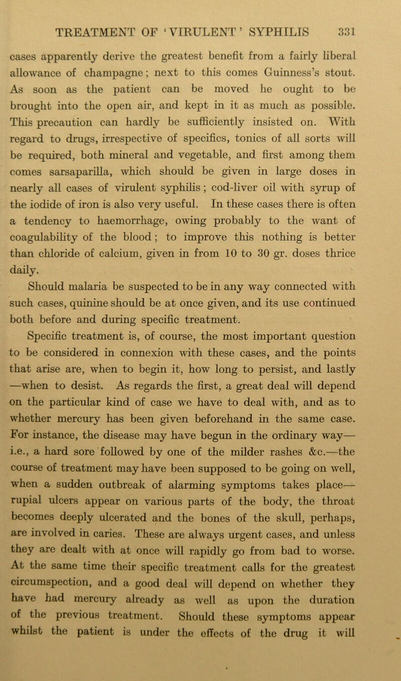 cases apparently derive the greatest benefit from a fairly liberal allowance of champagne; next to this comes Guinness’s stout. As soon as the patient can be moved he ought to be brought into the open air, and kept in it as much as possible. This precaution can hardly be sufficiently insisted on. With regard to drugs, irrespective of specifics, tonics of all sorts will be required, both mineral and vegetable, and first among them comes sarsaparilla, which should be given in large doses in nearly all cases of virulent syphilis; cod-liver oil with syrup of the iodide of iron is also very useful. In these cases there is often a tendency to haemorrhage, owing probably to the want of coagulability of the blood; to improve this nothing is better than chloride of calcium, given in from 10 to 30 gr. doses thrice daily. Should malaria be suspected to be in any way connected with such cases, quinine should be at once given, and its use continued both before and during specific treatment. Specific treatment is, of course, the most important question to be considered in connexion with these cases, and the points that arise are, when to begin it, how long to persist, and lastly —when to desist. As regards the first, a great deal will depend on the particular kind of case we have to deal with, and as to whether mercury has been given beforehand in the same case. For instance, the disease may have begun in the ordinary way— i.e., a hard sore followed by one of the milder rashes &c.—the course of treatment may have been supposed to be going on well, when a sudden outbreak of alarming symptoms takes place— rupial ulcers appear on various parts of the body, the throat becomes deeply ulcerated and the bones of the skull, perhaps, are involved in caries. These are always urgent cases, and unless they are dealt with at once will rapidly go from bad to worse. At the same time their specific treatment calls for the greatest circumspection, and a good deal will depend on whether they have had mercury already as well as upon the duration of the previous treatment. Should these symptoms appear whilst the patient is under the effects of the drug it will