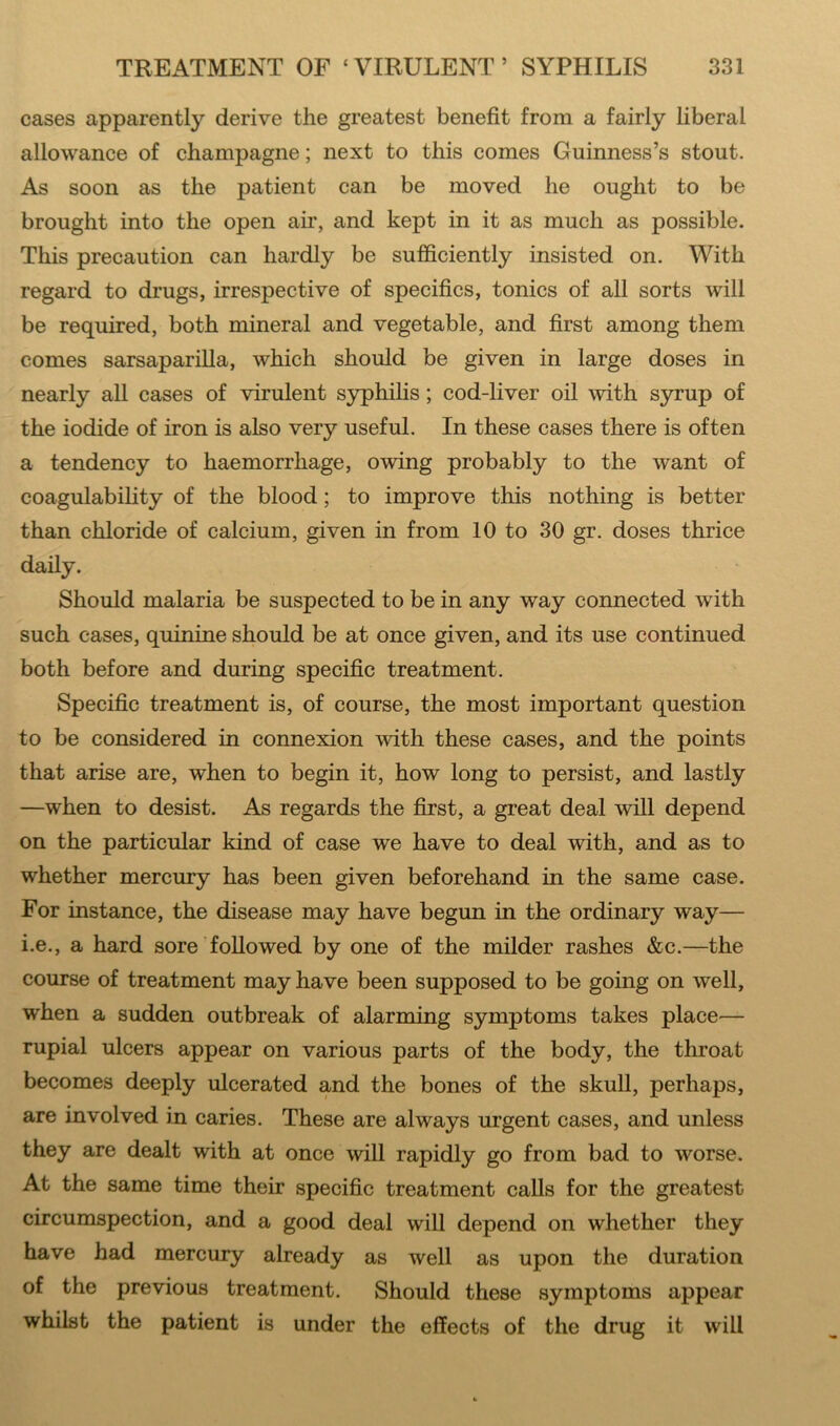 cases apparently derive the greatest benefit from a fairly liberal allowance of champagne; next to this comes Guinness’s stout. As soon as the patient can be moved he ought to be brought into the open air, and kept in it as much as possible. This precaution can hardly be sufficiently insisted on. With regard to drugs, irrespective of specifics, tonics of all sorts will be required, both mineral and vegetable, and first among them comes sarsaparilla, which should be given in large doses in nearly all cases of virulent syphilis; cod-liver oil with syrup of the iodide of iron is also very useful. In these cases there is often a tendency to haemorrhage, owing probably to the want of coagulability of the blood; to improve this nothing is better than chloride of calcium, given in from 10 to 30 gr. doses thrice daily. Should malaria be suspected to be in any way connected with such cases, quinine should be at once given, and its use continued both before and during specific treatment. Specific treatment is, of course, the most important question to be considered in connexion with these cases, and the points that arise are, when to begin it, how long to persist, and lastly —when to desist. As regards the first, a great deal will depend on the particular kind of case we have to deal with, and as to whether mercury has been given beforehand in the same case. For instance, the disease may have begun in the ordinary way— i.e., a hard sore followed by one of the milder rashes &c.—the course of treatment may have been supposed to be going on well, when a sudden outbreak of alarming symptoms takes place— rupial ulcers appear on various parts of the body, the throat becomes deeply ulcerated and the bones of the skull, perhaps, are involved in caries. These are always urgent cases, and unless they are dealt with at once will rapidly go from bad to worse. At the same time their specific treatment calls for the greatest circumspection, and a good deal will depend on whether they have had mercury already as well as upon the duration of the previous treatment. Should these symptoms appear whilst the patient is under the effects of the drug it will