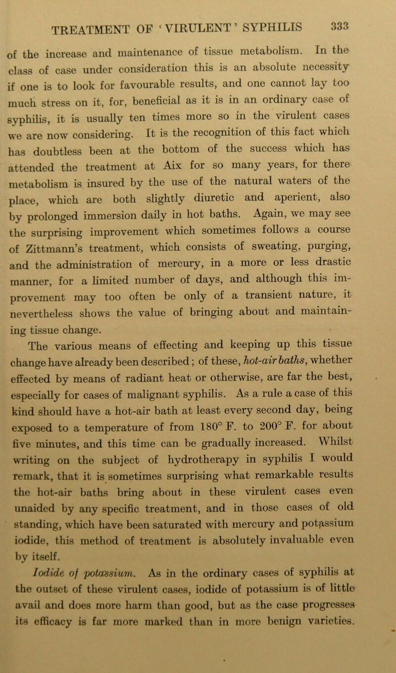 of the increase and maintenance of tissue metabolism. In the class of case under consideration this is an absolute necessity if one is to look for favourable results, and one cannot lay too much stress on it, for, beneficial as it is in an ordinary case of syphilis, it is usually ten times more so in the virulent cases we are now considering. It is the recognition of this fact which has doubtless been at the bottom of the success which has attended the treatment at Aix for so many years, for there metabolism is insured by the use of the natural waters of the place, which are both slightly diuretic and aperient, also by prolonged immersion daily in hot baths. Again, we may see the surprising improvement which sometimes follows a course of Zittmann’s treatment, which consists of sweating, purging, and the administration of mercury, in a more or less drastic manner, for a limited number of days, and although this im- provement may too often be only of a transient nature, it nevertheless shows the value of bringing about and maintain- ing tissue change. The various means of effecting and keeping up this tissue change have already been described; of these, hot-air baths, whether effected by means of radiant heat or otherwise, are far the best, especially for cases of malignant syphilis. As a rule a case of this kind should have a hot-air bath at least every second day, being exposed to a temperature of from 180° F. to 200° F. for about five minutes, and this time can be gradually increased. Whilst writing on the subject of hydrotherapy in syphilis I would remark, that it is sometimes surprising what remarkable results the hot-air baths bring about in these virulent cases even unaided by any specific treatment, and in those cases of old standing, which have been saturated with mercury and potassium iodide, this method of treatment is absolutely invaluable even by itself. Iodide of potassium. As in the ordinary cases of syphilis at the outset of these virulent cases, iodide of potassium is of little avail and does more harm than good, but as the case progresses its efficacy is far more marked than in more benign varieties.