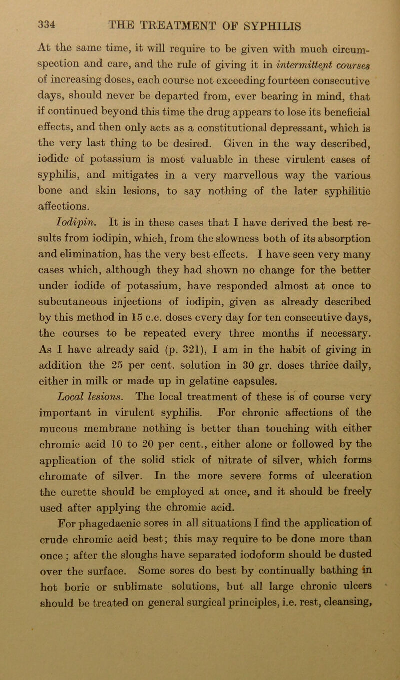 At the same time, it will require to be given with much circum- spection and care, and the rule of giving it in intermittent courses of increasing doses, each course not exceeding fourteen consecutive days, should never be departed from, ever bearing in mind, that if continued beyond this time the drug appears to lose its beneficial effects, and then only acts as a constitutional depressant, which is the very last thing to be desired. Given in the way described, iodide of potassium is most valuable in these virulent cases of syphilis, and mitigates in a very marvellous way the various bone and skin lesions, to say nothing of the later syphilitic affections. Iodi'pin. It is in these cases that I have derived the best re- sults from iodipin, which, from the slowness both of its absorption and elimination, has the very best effects. I have seen very many cases which, although they had shown no change for the better under iodide of potassium, have responded almost at once to subcutaneous injections of iodipin, given as already described by this method in 15 c.c. doses every day for ten consecutive days, the courses to be repeated every three months if necessary. As I have already said (p. 321), I am in the habit of giving in addition the 25 per cent, solution in 30 gr. doses thrice daily, either in milk or made up in gelatine capsules. Local lesions. The local treatment of these is of course very important in virulent syphilis. For chronic affections of the mucous membrane nothing is better than touching with either chromic acid 10 to 20 per cent., either alone or followed by the application of the solid stick of nitrate of silver, which forms chromate of silver. In the more severe forms of ulceration the curette should be employed at once, and it should be freely used after applying the chromic acid. For phagedaenic sores in all situations I find the application of crude chromic acid best; this may require to be done more than once ; after the sloughs have separated iodoform should be dusted over the surface. Some sores do best by continually bathing in hot boric or sublimate solutions, but all large chronic ulcers should be treated on general surgical principles, i.e. rest, cleansing,