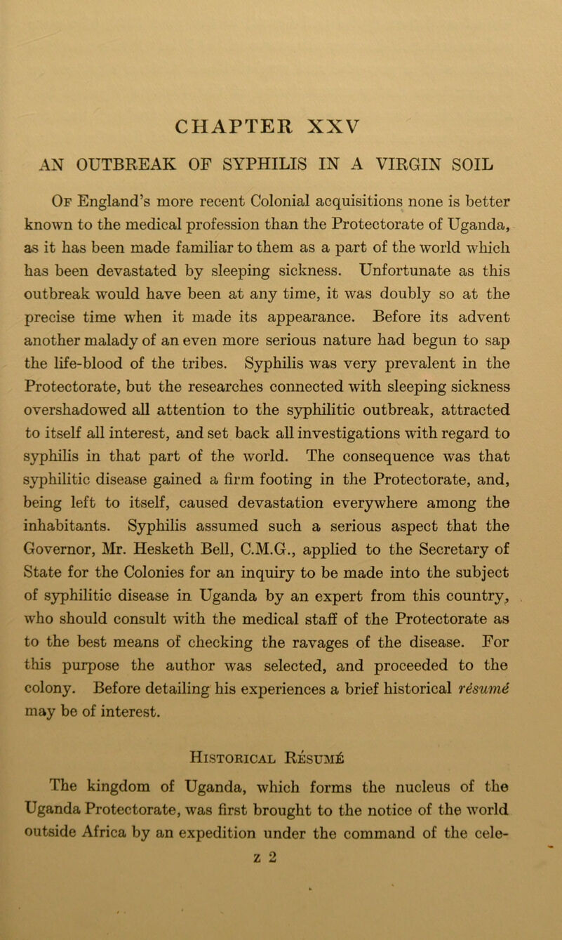 CHAPTER XXV AN OUTBREAK OF SYPHILIS IN A VIRGIN SOIL Of England’s more recent Colonial acquisitions none is better known to the medical profession than the Protectorate of Uganda, ~ as it has been made familiar to them as a part of the world which has been devastated by sleeping sickness. Unfortunate as this outbreak would have been at any time, it was doubly so at the precise time when it made its appearance. Before its advent another malady of an even more serious nature had begun to sap the life-blood of the tribes. Syphilis was very prevalent in the Protectorate, but the researches connected with sleeping sickness overshadowed all attention to the syphilitic outbreak, attracted to itself all interest, and set back all investigations with regard to syphilis in that part of the world. The consequence was that syphilitic disease gained a firm footing in the Protectorate, and, being left to itself, caused devastation everywhere among the inhabitants. Syphilis assumed such a serious aspect that the Governor, Mr. Hesketh Bell, C.M.G., applied to the Secretary of State for the Colonies for an inquiry to be made into the subject of syphilitic disease in Uganda by an expert from this country^ who should consult with the medical staff of the Protectorate as to the best means of checking the ravages of the disease. For this purpose the author was selected, and proceeded to the colony. Before detailing his experiences a brief historical r4sum^ may be of interest. Historical Resumi^ The kingdom of Uganda, which forms the nucleus of the Uganda Protectorate, was first brought to the notice of the world outside Africa by an expedition under the command of the cele-