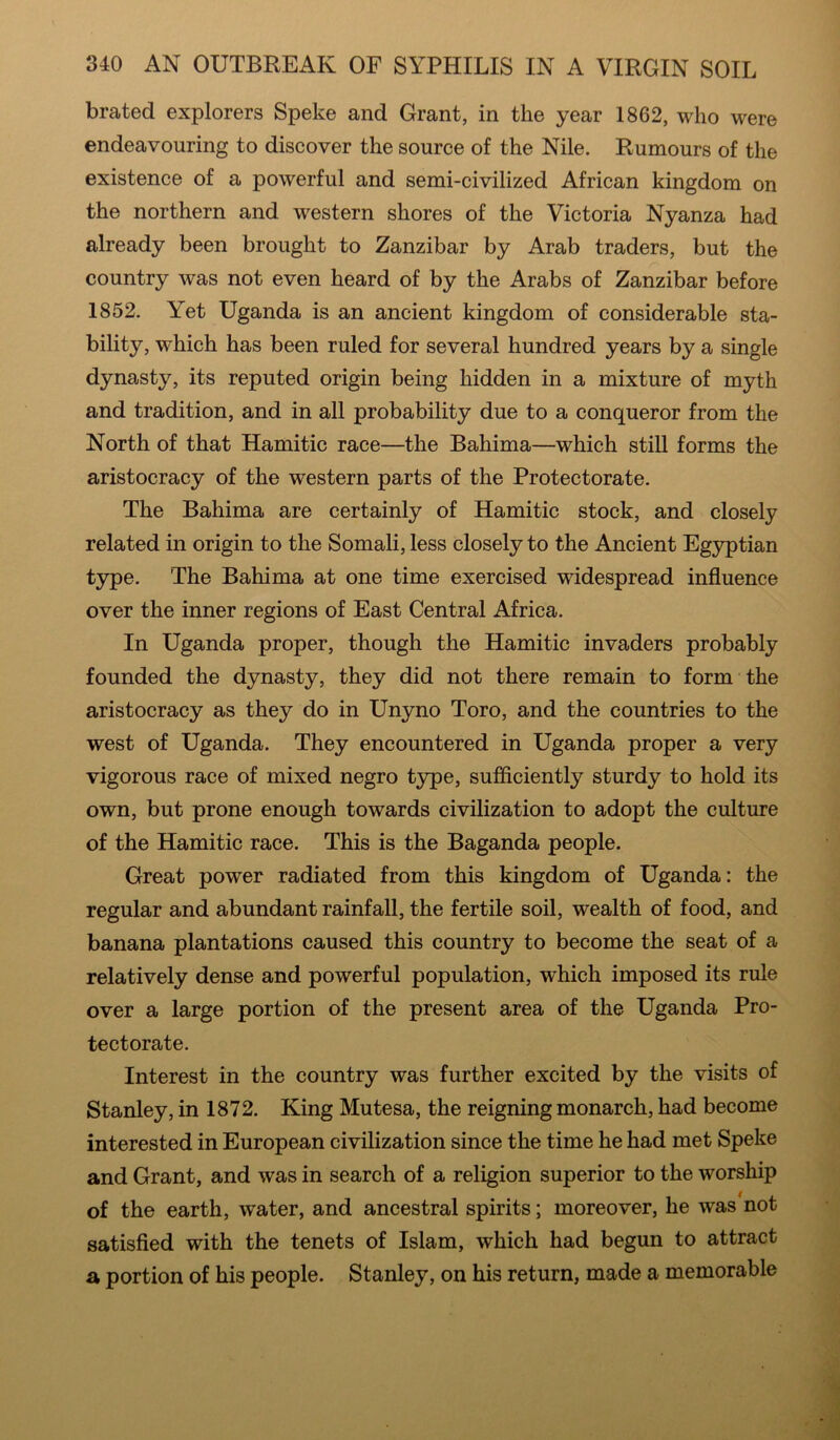 brated explorers Speke and Grant, in the year 1862, who were endeavouring to discover the source of the Nile. Rumours of the existence of a powerful and semi-civilized African kingdom on the northern and western shores of the Victoria Nyanza had already been brought to Zanzibar by Arab traders, but the country was not even heard of by the Arabs of Zanzibar before 1852. Yet Uganda is an ancient kingdom of considerable sta- bility, which has been ruled for several hundred years by a single dynasty, its reputed origin being hidden in a mixture of myth and tradition, and in all probability due to a conqueror from the North of that Hamitic race—the Bahima—which still forms the aristocracy of the western parts of the Protectorate. The Bahima are certainly of Hamitic stock, and closely related in origin to the Somali, less closely to the Ancient Egyptian type. The Bahima at one time exercised widespread influence over the inner regions of East Central Africa. In Uganda proper, though the Hamitic invaders probably founded the dynasty, they did not there remain to form the aristocracy as they do in Unyno Toro, and the countries to the west of Uganda. They encountered in Uganda proper a very vigorous race of mixed negro type, sufficiently sturdy to hold its own, but prone enough towards civilization to adopt the culture of the Hamitic race. This is the Baganda people. Great power radiated from this kingdom of Uganda: the regular and abundant rainfall, the fertile soil, wealth of food, and banana plantations caused this country to become the seat of a relatively dense and powerful population, which imposed its rule over a large portion of the present area of the Uganda Pro- tectorate. Interest in the country was further excited by the visits of Stanley, in 1872. King Mutesa, the reigning monarch, had become interested in European civilization since the time he had met Speke and Grant, and was in search of a religion superior to the worship of the earth, water, and ancestral spirits; moreover, he was not satisfied with the tenets of Islam, which had begun to attract a portion of his people. Stanley, on his return, made a memorable