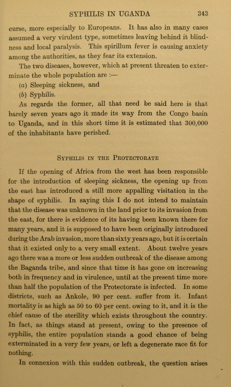 curse, more especially to Europeans. It has also in many cases assumed a very virulent type, sometimes leaving behind it blind- ness and local paralysis. This spirillum fever is causing anxiety among the authorities, as they fear its extension. The two diseases, however, which at present threaten to exter- minate the whole population are :— (а) Sleeping sickness, and (б) Syphilis. As regards the former, all that need be said here is that barely seven years ago it made its way from the Congo basin to Uganda, and in this short time it is estimated that 300,000 of the inhabitants have perished. Syphilis in the Protectorate If the opening of Africa from the west has been responsible for the introduction of sleeping sickness, the opening up from the east has introduced a still more appalling visitation in the shape of S3rphilis. In saying this I do not intend to maintain that the disease was unknown in the land prior to its invasion from the east, for there is evidence of its having been known there for many years, and it is supposed to have been originally introduced during the Arab invasion, more than sixty years ago, but it is certain that it existed only to a very small extent. About twelve years ago there was a more or less sudden outbreak of the disease among the Baganda tribe, and since that time it has gone on increasing both in frequency and in virulence, until at the present time more than half the population of the Protectorate is infected. In some districts, such as Ankole, 90 per cent, suffer from it. Infant mortality is as high as 50 to 60 per cent, owing to it, and it is the chief cause of the sterility which exists throughout the country. In fact, as things stand at present, owing to the presence of 83rphilis, the entire population stands a good chance of being exterminated in a very few years, or left a degenerate race fit for nothing. In connexion with this sudden outbreak, the question arises