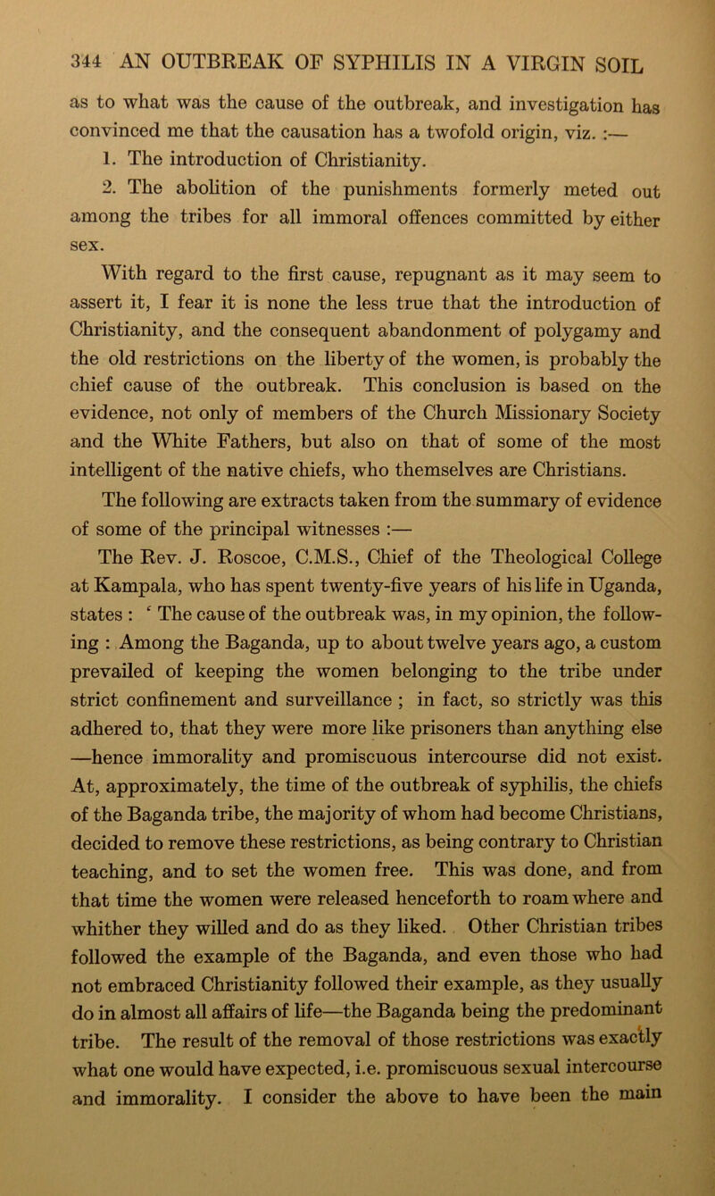 as to what was the cause of the outbreak, and investigation has convinced me that the causation has a twofold origin, viz. :— 1. The introduction of Christianity. 2. The aboHtion of the punishments formerly meted out among the tribes for all immoral offences committed by either sex. With regard to the first cause, repugnant as it may seem to assert it, I fear it is none the less true that the introduction of Christianity, and the consequent abandonment of polygamy and the old restrictions on the liberty of the women, is probably the chief cause of the outbreak. This conclusion is based on the evidence, not only of members of the Church Missionary Society and the White Fathers, but also on that of some of the most intelligent of the native chiefs, who themselves are Christians. The following are extracts taken from the summary of evidence of some of the principal witnesses :— The Rev. J. Roscoe, C.M.S., Chief of the Theological College at Kampala, who has spent twenty-five years of his life in Uganda, states :  The cause of the outbreak was, in my opinion, the follow- ing : Among the Baganda, up to about twelve years ago, a custom prevailed of keeping the women belonging to the tribe under strict confinement and surveillance ; in fact, so strictly was this adhered to, that they were more like prisoners than anything else —hence immorality and promiscuous intercourse did not exist. At, approximately, the time of the outbreak of S3rphilis, the chiefs of the Baganda tribe, the majority of whom had become Christians, decided to remove these restrictions, as being contrary to Christian teaching, and to set the women free. This was done, and from that time the women were released henceforth to roam where and whither they willed and do as they liked. Other Christian tribes followed the example of the Baganda, and even those who had not embraced Christianity followed their example, as they usually do in almost all affairs of life—the Baganda being the predominant tribe. The result of the removal of those restrictions was exactly what one would have expected, i.e. promiscuous sexual intercourse and immorality. I consider the above to have been the main