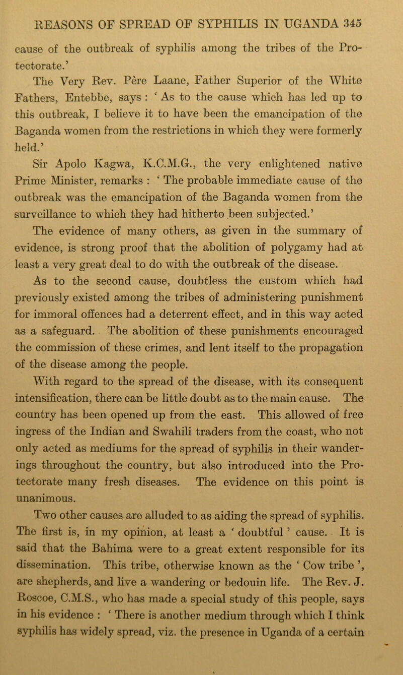 cause of the outbreak of syphilis among the tribes of the Pro- tectorate.’ The Very Rev. Pere Laane, Father Superior of the White Fathers, Entebbe, says : ‘ As to the cause which has led up to this outbreak, I believe it to have been the emancipation of the Baganda women from the restrictions in which they were formerly held.’ Sir Apolo Kagwa, K.C.M.G., the very enlightened native Prime iVIinister, remarks :  The probable immediate cause of the outbreak was the emancipation of the Baganda women from the surveillance to which they had hitherto been subjected.’ The evidence of many others, as given in the summary of evidence, is strong proof that the abolition of polygamy had at least a very great deal to do with the outbreak of the disease. As to the second cause, doubtless the custom which had previously existed among the tribes of administering punishment for immoral offences had a deterrent effect, and in this way acted as a safeguard. The abolition of these punishments encouraged the commission of these crimes, and lent itself to the propagation of the disease among the people. With regard to the spread of the disease, with its consequent intensification, there can be little doubt as to the main cause. The country has been opened up from the east. This allowed of free ingress of the Indian and Swahili traders from the coast, who not only acted as mediums for the spread of syphilis in their wander- ings throughout the country, but also introduced into the Pro- tectorate many fresh diseases. The evidence on this point is unanimous. Two other causes are alluded to as aiding the spread of syphilis. The first is, in my opinion, at least a  doubtful ’ cause. It is said that the Bahima were to a great extent responsible for its dissemination. This tribe, otherwise known as the ‘ Cow tribe ’, are shepherds, and live a wandering or bedouin life. The Rev. J. Roscoe, C.M.S., who has made a special study of this people, says in his evidence : ‘ There is another medium through which I think S3rphilis has widely spread, viz. the presence in Uganda of a certain