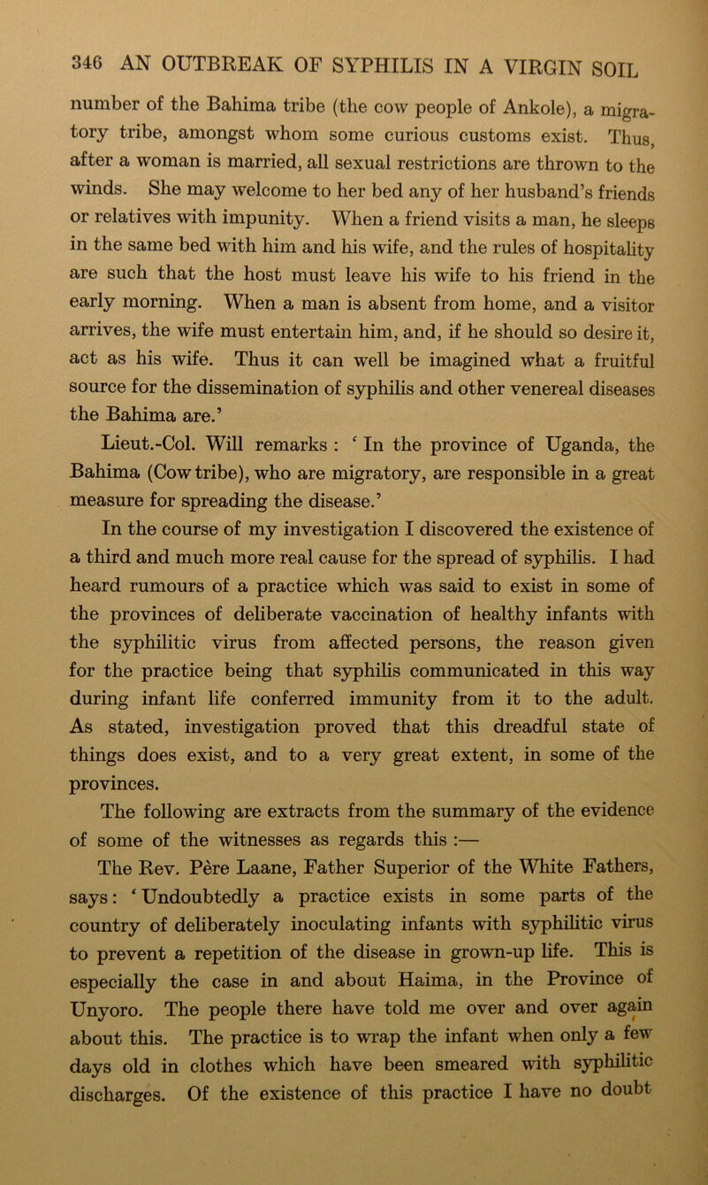 number of the Bahima tribe (the cow people of Ankole), a migra- tory tribe, amongst whom some curious customs exist. Thus, after a woman is married, all sexual restrictions are thrown to the winds. She may welcome to her bed any of her husband’s friends or relatives with impunity. When a friend visits a man, he sleeps in the same bed with him and his wife, and the rules of hospitality are such that the host must leave his wife to his friend in the early morning. When a man is absent from home, and a visitor arrives, the wife must entertain him, and, if he should so desire it, act as his wife. Thus it can well be imagined what a fruitful source for the dissemination of syphilis and other venereal diseases the Bahima are.’ Lieut.-Col. Will remarks : ^ In the province of Uganda, the Bahima (Cow tribe), who are migratory, are responsible in a great measure for spreading the disease.’ In the course of my investigation I discovered the existence of a third and much more real cause for the spread of syphiUs. I had heard rumours of a practice which was said to exist in some of the provinces of deliberate vaccination of healthy infants with the syphilitic virus from affected persons, the reason given for the practice being that syphilis communicated in this way during infant life conferred immunity from it to the adult. As stated, investigation proved that this dreadful state of things does exist, and to a very great extent, in some of the provinces. The following are extracts from the summary of the evidence of some of the witnesses as regards this :— The Rev. Pere Laane, Father Superior of the White Fathers, says: ‘ Undoubtedly a practice exists in some parts of the country of deliberately inoculating infants with syphilitic virus to prevent a repetition of the disease in growui-up life. This is especially the case in and about Haima, in the Province of Unyoro. The people there have told me over and over again about this. The practice is to wrap the infant when only a few days old in clothes which have been smeared with syphilitic discharges. Of the existence of this practice I have no doubt