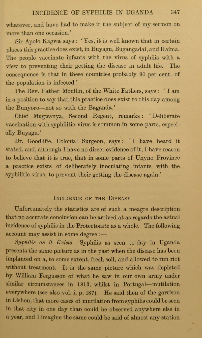 whatever, and have had to make it the subject of my sermon on more than one occasion.’ Sir Apolo Kagwa says : ‘ Yes, it is well known that in certain places this practice does exist, in Buyagu, Bugangadai, and Haima. The people vaccinate infants with the virus of syphilis with a view to preventing their getting the disease in adult life. The consequence is that in these countries probably 90 per cent, of the population is infected.’ The Rev. Father Moullin, of the White Fathers, says : ‘ I am in a position to say that this practice does exist to this day among the Bunyoro—not so with the Baganda.’ Chief Mugwanya, Second Regent, remarks: ‘ Deliberate vaccination with syphilitic virus is common in some parts, especi- ally Buyagu.’ Dr. Goodliffe, Colonial Surgeon, says:  I have heard it stated, and, although I have no direct evidence of it, I have reason to believe that it is true, that in some parts of Unyno Province a practice exists of deliberately inoculating infants with the sjrphilitic virus, to prevent their getting the disease again.’ Incidence of the Disease Unfortunately the statistics are of such a meagre description that no accurate conclusion can be arrived at as regards the actual incidence of sjrphilis in the Protectorate as a whole. The following account may assist in some degree :— Syphilis as it Exists. Syphilis as seen to-day in Uganda presents the same picture as in the past when the disease has been implanted on a, to some extent, fresh soil, and allowed to run riot I without treatment. It is the same picture which was depicted by William Fergusson of what he saw in our own army under similar circumstances in 1813, whilst in Portugal—mutilation everywhere (see also vol. i, p. 187). He said then of the garrison in Lisbon, that more cases of mutilation from syphilis could be seen in that city in one day than could be observed anywhere else in a year, and I imagine the same could be said of almost any station