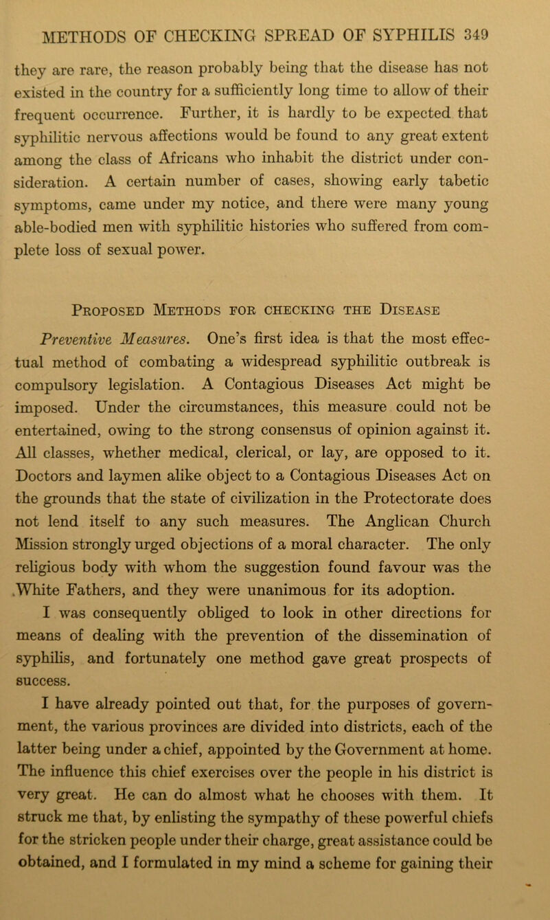 they are rare, the reason probably being that the disease has not existed in the country for a sufficiently long time to allow of their frequent occurrence. Further, it is hardly to be expected that syphilitic nervous affections would be found to any great extent among the class of Africans who inhabit the district under con- sideration. A certain number of cases, showing early tabetic symptoms, came under my notice, and there were many young able-bodied men with syphilitic histories who suffered from com- plete loss of sexual power. Proposed Methods for checking the Disease Preventive Measures. One’s first idea is that the most effec- tual method of combating a widespread syphilitic outbreak is compulsory legislation. A Contagious Diseases Act might be imposed. Under the circumstances, this measure could not be entertained, owing to the strong consensus of opinion against it. All classes, whether medical, clerical, or lay, are opposed to it. Doctors and laymen alike object to a Contagious Diseases Act on the grounds that the state of civilization in the Protectorate does not lend itself to any such measures. The Anglican Church Mission strongly urged objections of a moral character. The only religious body with whom the suggestion found favour was the .White Fathers, and they were unanimous for its adoption. I was consequently obliged to look in other directions for means of dealing with the prevention of the dissemination of syphilis, and fortunately one method gave great prospects of success. I have already pointed out that, for the purposes of govern- ment, the various provinces are divided into districts, each of the latter being under a chief, appointed by the Government at home. The influence this chief exercises over the people in his district is very great. He can do almost what he chooses with them. It struck me that, by enlisting the sympathy of these powerful chiefs for the stricken people under their charge, great assistance could be obtained, and I formulated in my mind a scheme for gaining their