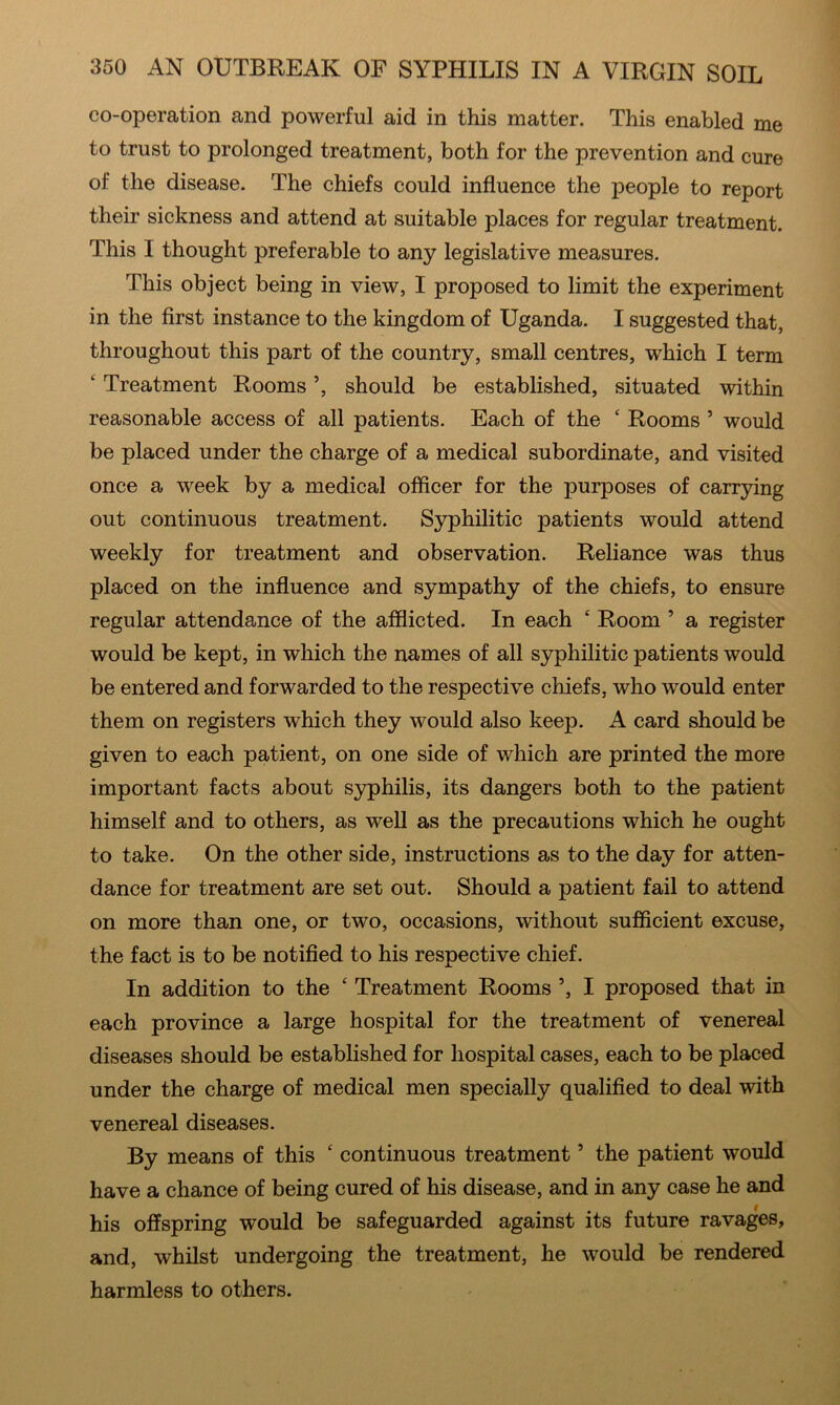 co-operation and powerful aid in this matter. This enabled me to trust to prolonged treatment, both for the prevention and cure of the disease. The chiefs could influence the people to report their sickness and attend at suitable places for regular treatment. This I thought preferable to any legislative measures. This object being in view, I proposed to limit the experiment in the first instance to the kingdom of Uganda. I suggested that, throughout this part of the country, small centres, which I term ‘ Treatment Rooms ’, should be established, situated within reasonable access of all patients. Each of the ‘ Rooms ’ would be placed under the charge of a medical subordinate, and visited once a week by a medical officer for the purposes of carrying out continuous treatment. Syphilitic patients would attend weekly for treatment and observation. Reliance was thus placed on the influence and sympathy of the chiefs, to ensure regular attendance of the afflicted. In each ‘ Room ’ a register would be kept, in which the names of all syphilitic patients would be entered and forwarded to the respective chiefs, who would enter them on registers which they would also keep. A card should be given to each patient, on one side of which are printed the more important facts about syphilis, its dangers both to the patient himself and to others, as well as the precautions which he ought to take. On the other side, instructions as to the day for atten- dance for treatment are set out. Should a patient fail to attend on more than one, or two, occasions, without sufficient excuse, the fact is to be notified to his respective chief. In addition to the ‘ Treatment Rooms ’, I proposed that in each province a large hospital for the treatment of venereal diseases should be established for hospital cases, each to be placed under the charge of medical men specially qualified to deal with venereal diseases. By means of this ‘ continuous treatment ’ the patient would have a chance of being cured of his disease, and in any case he and his offspring would be safeguarded against its future ravages, and, whilst undergoing the treatment, he would be rendered harmless to others.